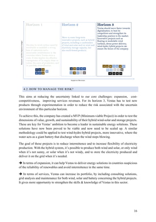 16
4.2. HOW TO MANAGE THE RISK?
This aims at reducing the uncertainty linked to our core challenges: expansion, cost-
competitiveness, improving services revenues. For its horizon 3, Vestas has to test new
products through experimentation in order to reduce the risk associated with the uncertain
environment of this particular horizon.
To achieve this, the company has created a MVP (Minimum-viable Project) in order to test the
dimensions of value, growth, and sustainability of their hybrid wind-solar and storage projects.
These are key for Vestas’ ambition to become a leader in sustainable energy solutions. These
solutions have now been proved to be viable and now need to be scaled up. A similar
methodology could be applied to test wind-hydro hybrid projects, more innovative, where the
water acts as a giant battery that discharge when the wind stops blowing.
The goal of those projects is to reduce intermittence and to increase flexibility of electricity
production. With the hybrid system, it’s possible to produce both wind and solar, or only wind
when it’s not sunny, or solar when it’s not windy, and to store the electricity produced and
deliver it on the grid when it’s needed.
è In terms of expansion, it can help Vestas to deliver energy solutions in countries suspicious
of the reliability of renewables and avoid intermittence in the same time.
è In terms of services, Vestas can increase its portfolio, by including consulting solutions,
grid analysis and maintenance for both wind, solar and battery concerning the hybrid projects.
It gives more opportunity to strengthen the skills & knowledge of Vestas in this sector.
 