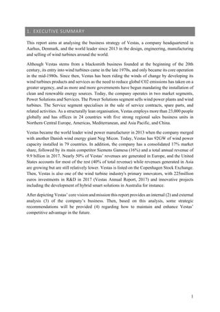 1
1. EXECUTIVE SUMMARY
This report aims at analysing the business strategy of Vestas, a company headquartered in
Aarhus, Denmark, and the world leader since 2013 in the design, engineering, manufacturing
and selling of wind turbines around the world.
Although Vestas stems from a blacksmith business founded at the beginning of the 20th
century, its entry into wind turbines came in the late 1970s, and only became its core operation
in the mid-1980s. Since then, Vestas has been riding the winds of change by developing its
wind turbines products and services as the need to reduce global C02 emissions has taken on a
greater urgency, and as more and more governments have begun mandating the installation of
clean and renewable energy sources. Today, the company operates in two market segments,
Power Solutions and Services. The Power Solutions segment sells wind power plants and wind
turbines. The Service segment specialises in the sale of service contracts, spare parts, and
related activities. As a structurally lean organisation, Vestas employs more than 23,000 people
globally and has offices in 24 countries with five strong regional sales business units in
Northern Central Europe, Americas, Mediterranean, and Asia Pacific, and China.
Vestas became the world leader wind power manufacturer in 2013 when the company merged
with another Danish wind energy giant Neg Micon. Today, Vestas has 92GW of wind power
capacity installed in 79 countries. In addition, the company has a consolidated 17% market
share, followed by its main competitor Siemens Gamesa (16%) and a total annual revenue of
9.9 billion in 2017. Nearly 50% of Vestas’ revenues are generated in Europe, and the United
States accounts for most of the rest (40% of total revenue) while revenues generated in Asia
are growing but are still relatively lower. Vestas is listed on the Copenhagen Stock Exchange.
Then, Vestas is also one of the wind turbine industry's primary innovators, with 225million
euros investments in R&D in 2017 (Vestas Annual Report, 2017) and innovative projects
including the development of hybrid smart solutions in Australia for instance.
After depicting Vestas’ core vision and mission this report provides an internal (2) and external
analysis (3) of the company’s business. Then, based on this analysis, some strategic
recommendations will be provided (4) regarding how to maintain and enhance Vestas’
competitive advantage in the future.
 