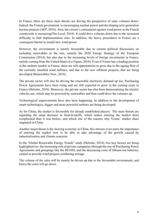 6
In France, there are three main threats are driving the perspective of sales volumes down.
Indeed, the French government, is encouraging nuclear power and developing next generation
nuclear projects (AFP, 2018). Also, the citizen’s contestation against wind power in the French
countryside is increasing(The Local, 2018). It could drive volumes down due to the increased
difficulty to find implementation sites. In addition, the heavy procedures in France are a
consequent barrier to install new wind power.
However, the environment is mainly favourable due to current political discussions on
including renewables in the mix, namely the 2030 Energy Strategy of the European
Commission (2014), but also due to the increasing levels of foreign investments in France,
mainly coming from the United States (Le Figaro, 2018). Even if Vestas has a leading position
in the onshore market in France, there are still opportunities to grow due to the ageing fleet of
the currently installed wind turbines, and due to the new offshore projects, that are being
developed (Renewables Now, 2018).
The private sector will also be driving the renewable electricity demand up too, Purchasing
Power Agreements have been rising and are still expected to grow in the coming years in
France (Deloitte, 2018). Moreover, the private sector has also been democratising the electric
vehicles use, which may be powered by renewables and thus could drive the volumes up.
Technological improvements have also been happening. In addition to the development of
smart technologies, bigger and more powerful turbines are being developed
As for China, the market is favourable for already established players. The main threats are
regarding the steep decrease in feed-in-tariffs, which makes entering the market more
complicated than it was before, and which one of the reasons why Vestas’ market share
stagnated in China.
Another major threat is the slowing economy in China, this stresses even more the importance
of entering the market now to be able to take advantage of the growth caused by
industrialisation and climate concerns.
In the “Global Renewable Energy Trends” study (Deloitte, 2018), two key factors are being
highlighted too: the increasing role of private companies (through the rise of Purchasing Power
Agreements and groupings like the RE100), and the decreasing costs of lithium-ion batteries,
central to provide wind projects combining storage.
The volume of the sales will be mainly be driven up due to the favourable environment, and
hence the costs will go down.
 