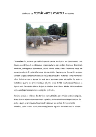 ESTÁTUAS DE     NUN'ÁLVARES PEREIRA                     Na Batalha




Os Berrões são estátuas proto-históricas de pedra, esculpidas em pleno relevo com
figuras zoomórficas. A temática que estas esculturas apresentam é sempre de animais
terrestres, como porcos domésticos, javalis, touros, bodes, cães e raramente ursos, em
tamanho natural. O material em que são esculpidas é geralmente de granito, embora
também se possa encontrar estátuas esculpidas em outros materiais como mármore e
talco. Estima-se que a época em que estas estátuas foram esculpidas foi entre a
metade do quarto e o primeiro século a.C. Das cerca de 400 esculturas conhecidas as
figuras mais frequentes são as de porcos machos. O vocábulo berrão foi inspirado no
termo usado para designar os porcos não castrados.

Acredita-se que as estátuas dos Berrões eram utilizadas para fins de carácter religioso.
As esculturas representariam animais sagrados, ou mesmo divindades protectoras do
gado, a quem se prestava culto; um outro possível uso seria o de monumento
funerário, como se leva a crer pelas inscrições que algumas destas esculturas exibem.
 
