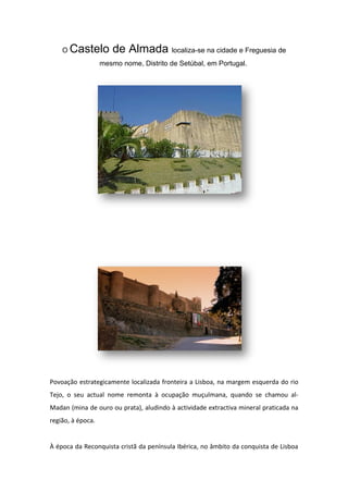 O   Castelo de Almada localiza-se na cidade e Freguesia de
                   mesmo nome, Distrito de Setúbal, em Portugal.




Povoação estrategicamente localizada fronteira a Lisboa, na margem esquerda do rio
Tejo, o seu actual nome remonta à ocupação muçulmana, quando se chamou al-
Madan (mina de ouro ou prata), aludindo à actividade extractiva mineral praticada na
região, à época.


À época da Reconquista cristã da península Ibérica, no âmbito da conquista de Lisboa
 