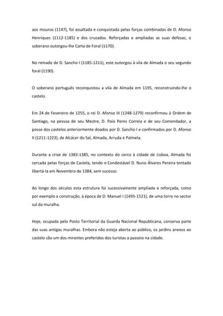 aos mouros (1147), foi assaltada e conquistada pelas forças combinadas de D. Afonso
Henriques (1112-1185) e dos cruzados. Reforçadas e ampliadas as suas defesas, o
soberano outorgou-lhe Carta de Foral (1170).


No reinado de D. Sancho I (1185-1211), este outorgou à vila de Almada o seu segundo
foral (1190).


O soberano português reconquistou a vila de Almada em 1195, reconstruindo-lhe o
castelo.


Em 24 de Fevereiro de 1255, o rei D. Afonso III (1248-1279) reconfirmou à Ordem de
Santiago, na pessoa de seu Mestre, D. Paio Peres Correia e de seu Comendador, a
posse dos castelos anteriormente doados por D. Sancho I e confirmados por D. Afonso
II (1211-1223), de Alcácer do Sal, Almada, Arruda e Palmela.


Durante a crise de 1383-1385, no contexto do cerco à cidade de Lisboa, Almada foi
cercada pelas forças de Castela, tendo o Condestável D. Nuno Álvares Pereira tentado
libertá-la em Novembro de 1384, sem sucesso.


Ao longo dos séculos esta estrutura foi sucessivamente ampliada e reforçada, como
por exemplo a construção, à época de D. Manuel I (1495-1521), de uma torre no sector
sul da muralha.


Hoje, ocupada pelo Posto Territorial da Guarda Nacional Republicana, conserva parte
das suas antigas muralhas. Embora não esteja aberta ao público, os jardins anexos ao
castelo são um dos mirantes preferidos dos turistas a passeio na cidade.
 