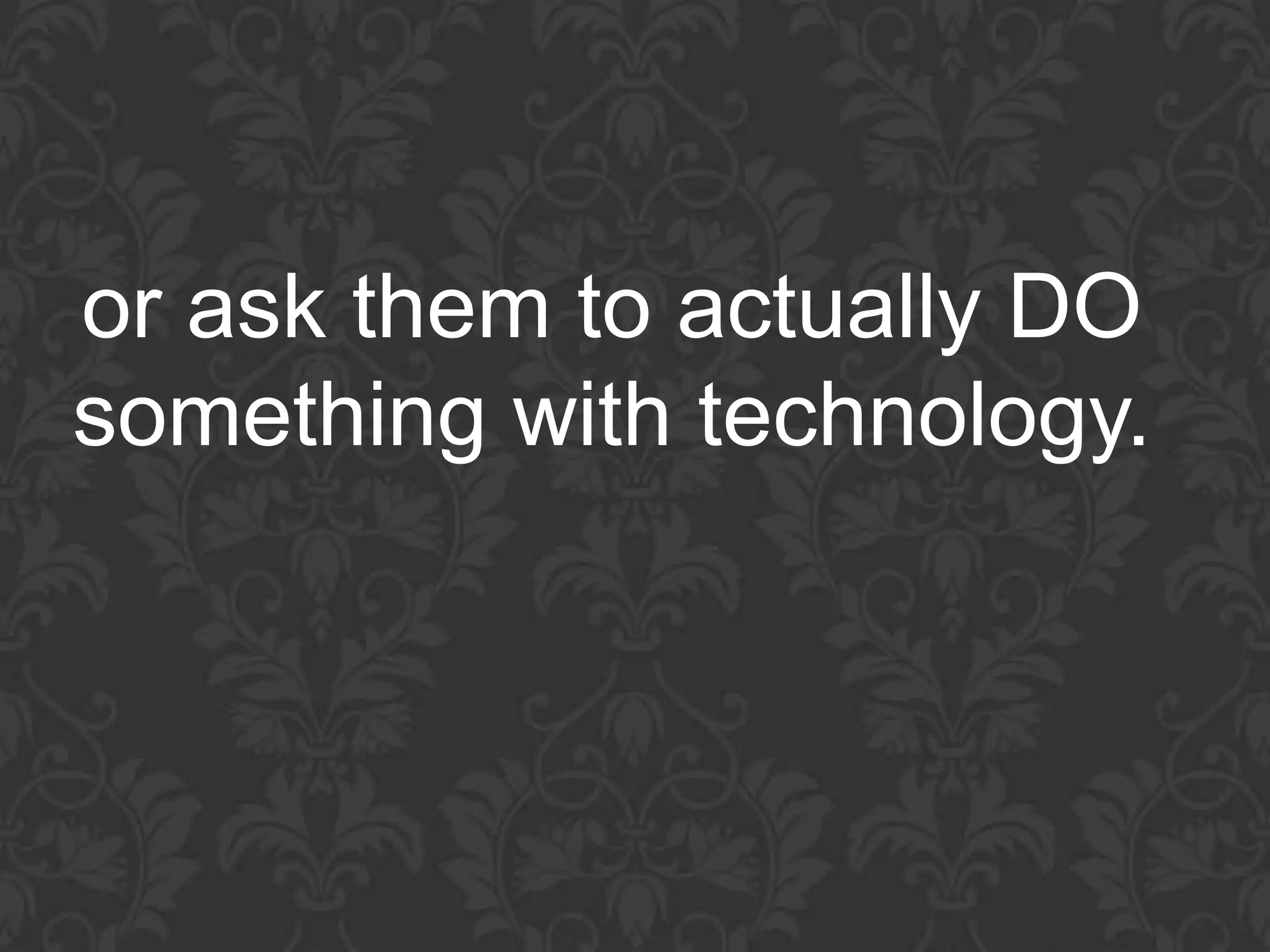 or ask them to actually DO
something with technology.
 