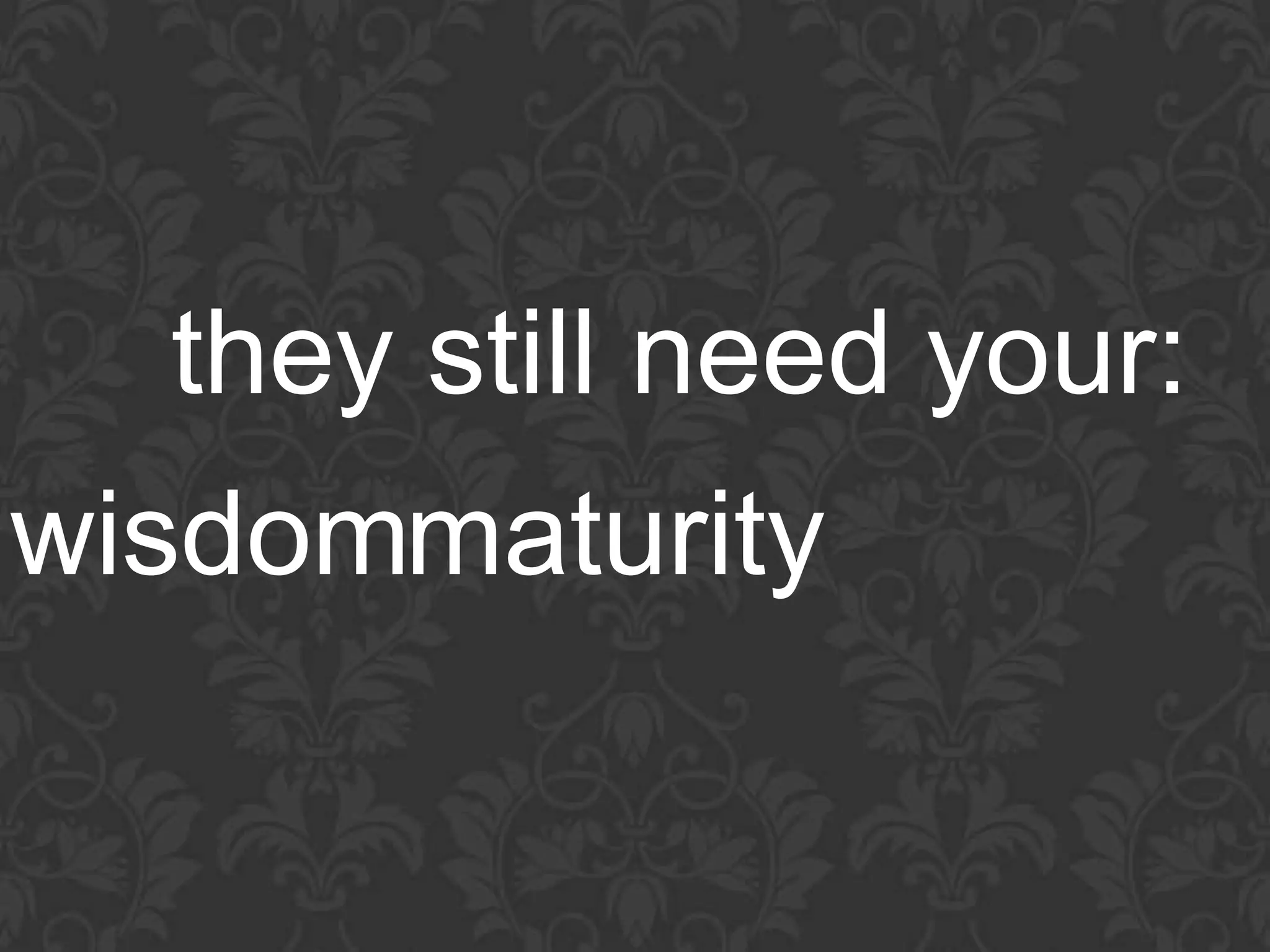 they still need your:
wisdommaturity
 