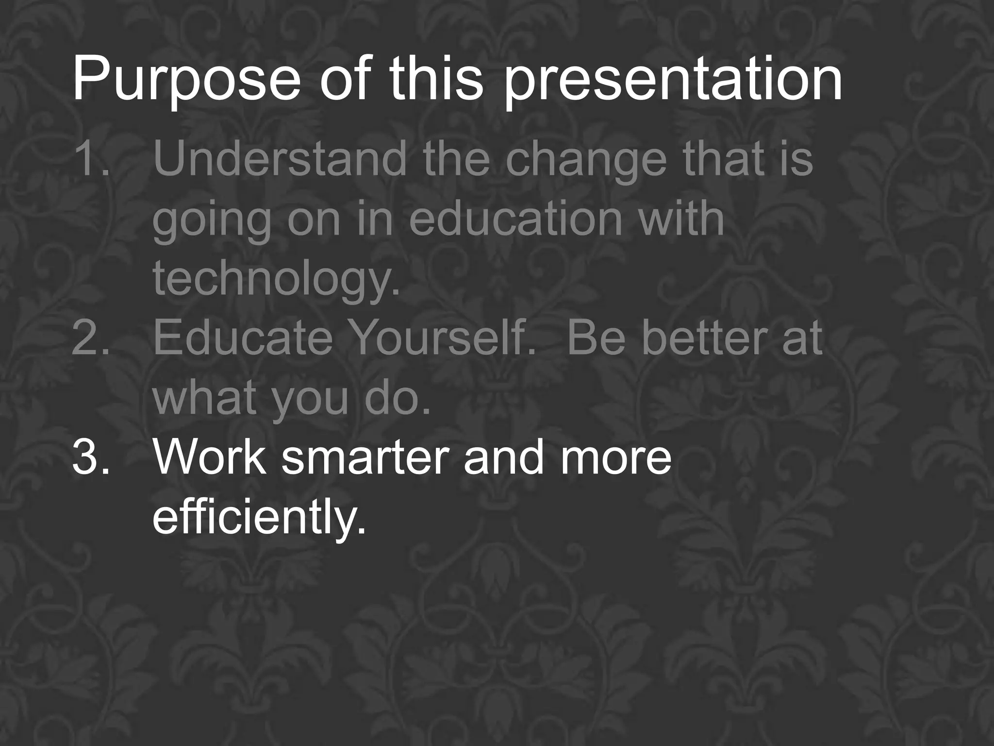 Purpose of this presentation
1. Understand the change that is
   going on in education with
   technology.
2. Educate Yourself. Be better at
   what you do.
3. Work smarter and more
   efficiently.
 