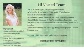 Hi Vested Team!
- PR & Marketing Major @ Georgia Southern
- Worked for The Creative Coast as PR & Marketing
Specialist/Intern for 10 months.
- Member of PRSSA, PRestige GSU, and Dean of Students.
- Social Media Manager @ The Vault at Statesboro for 1 year.
- PR/Social Media consultant for GSU Bass Fishing Team for 6
months.
- In my free time I have a side gig doing photography, I have 3
dogs and a cat.
Fun Fact: I lived in 6 cities and 3 states in 3 years!
Thank you for having me!
Why Vested?
- Interested in the world of
finance and hungry to
learn more.
- I love the implementation
of integrated
communications & the
culture of the company!
 