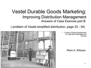 Vestel Durable Goods Marketing:
         Improving Distribution Management
                        Answers of Case Exercise part B
( problem of Vestel simplified distribution, page 33 - 34)
                                       –   A part of Group Assignment
                                            on Operation Management
                                                               Course




                                             Riam A. Wibowo




                      Riam A. Wibowo                              1
 