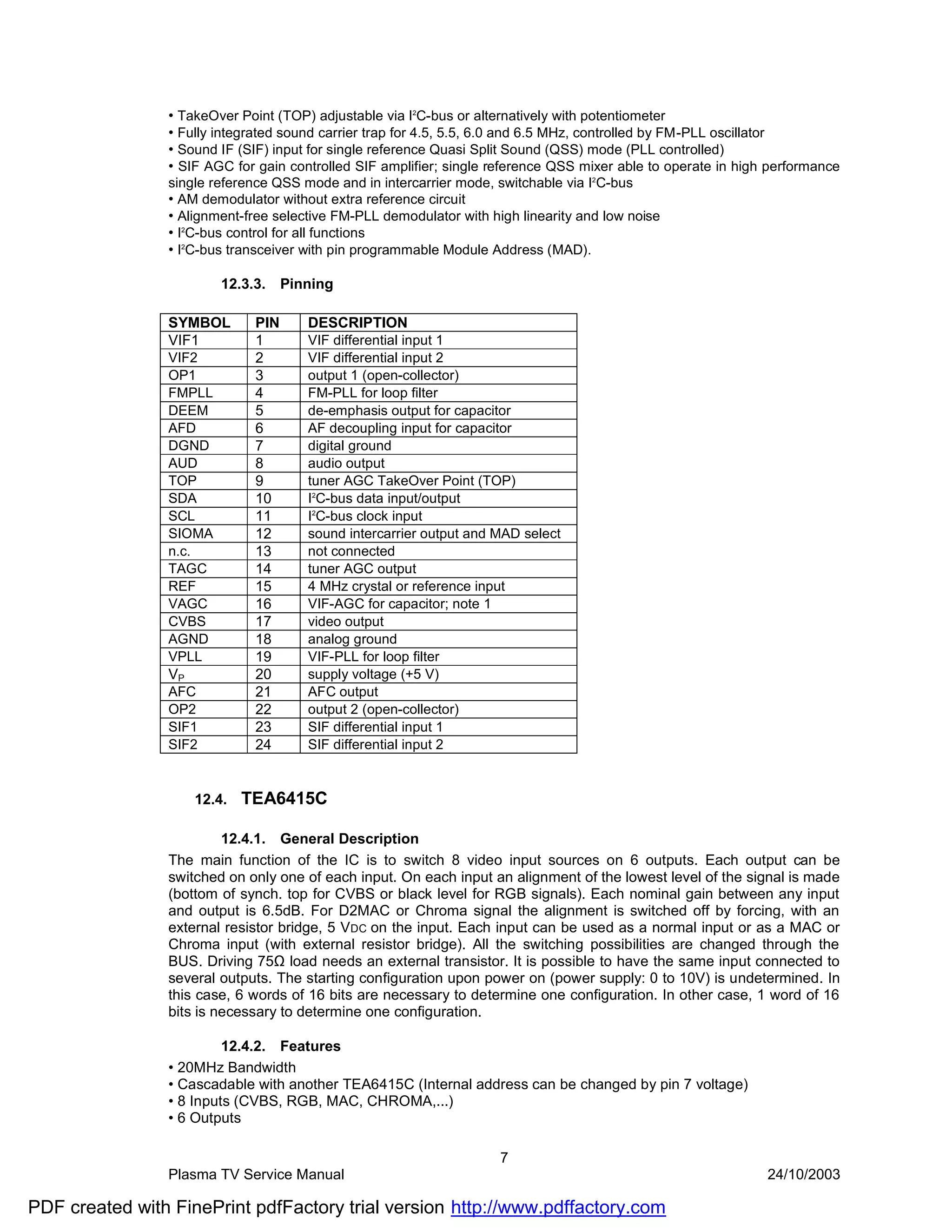 • TakeOver Point (TOP) adjustable via I2C-bus or alternatively with potentiometer
                • Fully integrated sound carrier trap for 4.5, 5.5, 6.0 and 6.5 MHz, controlled by FM-PLL oscillator
                • Sound IF (SIF) input for single reference Quasi Split Sound (QSS) mode (PLL controlled)
                • SIF AGC for gain controlled SIF amplifier; single reference QSS mixer able to operate in high performance
                single reference QSS mode and in intercarrier mode, switchable via I2C-bus
                • AM demodulator without extra reference circuit
                • Alignment-free selective FM-PLL demodulator with high linearity and low noise
                • I2C-bus control for all functions
                • I2C-bus transceiver with pin programmable Module Address (MAD).

                         12.3.3.    Pinning

                SYMBOL        PIN      DESCRIPTION
                VIF1          1        VIF differential input 1
                VIF2          2        VIF differential input 2
                OP1           3        output 1 (open-collector)
                FMPLL         4        FM-PLL for loop filter
                DEEM          5        de-emphasis output for capacitor
                AFD           6        AF decoupling input for capacitor
                DGND          7        digital ground
                AUD           8        audio output
                TOP           9        tuner AGC TakeOver Point (TOP)
                SDA           10       I2C-bus data input/output
                SCL           11       I2C-bus clock input
                SIOMA         12       sound intercarrier output and MAD select
                n.c.          13       not connected
                TAGC          14       tuner AGC output
                REF           15       4 MHz crystal or reference input
                VAGC          16       VIF-AGC for capacitor; note 1
                CVBS          17       video output
                AGND          18       analog ground
                VPLL          19       VIF-PLL for loop filter
                VP            20       supply voltage (+5 V)
                AFC           21       AFC output
                OP2           22       output 2 (open-collector)
                SIF1          23       SIF differential input 1
                SIF2          24       SIF differential input 2


                     12.4.   TEA6415C

                         12.4.1. General Description
                The main function of the IC is to switch 8 video input sources on 6 outputs. Each output can be
                switched on only one of each input. On each input an alignment of the lowest level of the signal is made
                (bottom of synch. top for CVBS or black level for RGB signals). Each nominal gain between any input
                and output is 6.5dB. For D2MAC or Chroma signal the alignment is switched off by forcing, with an
                external resistor bridge, 5 V DC on the input. Each input can be used as a normal input or as a MAC or
                Chroma input (with external resistor bridge). All the switching possibilities are changed through the
                BUS. Driving 75Ω load needs an external transistor. It is possible to have the same input connected to
                several outputs. The starting configuration upon power on (power supply: 0 to 10V) is undetermined. In
                this case, 6 words of 16 bits are necessary to determine one configuration. In other case, 1 word of 16
                bits is necessary to determine one configuration.

                         12.4.2. Features
                • 20MHz Bandwidth
                • Cascadable with another TEA6415C (Internal address can be changed by pin 7 voltage)
                • 8 Inputs (CVBS, RGB, MAC, CHROMA,...)
                • 6 Outputs

                                                                     7
                Plasma TV Service Manual                                                                       24/10/2003

PDF created with FinePrint pdfFactory trial version http://www.pdffactory.com
 