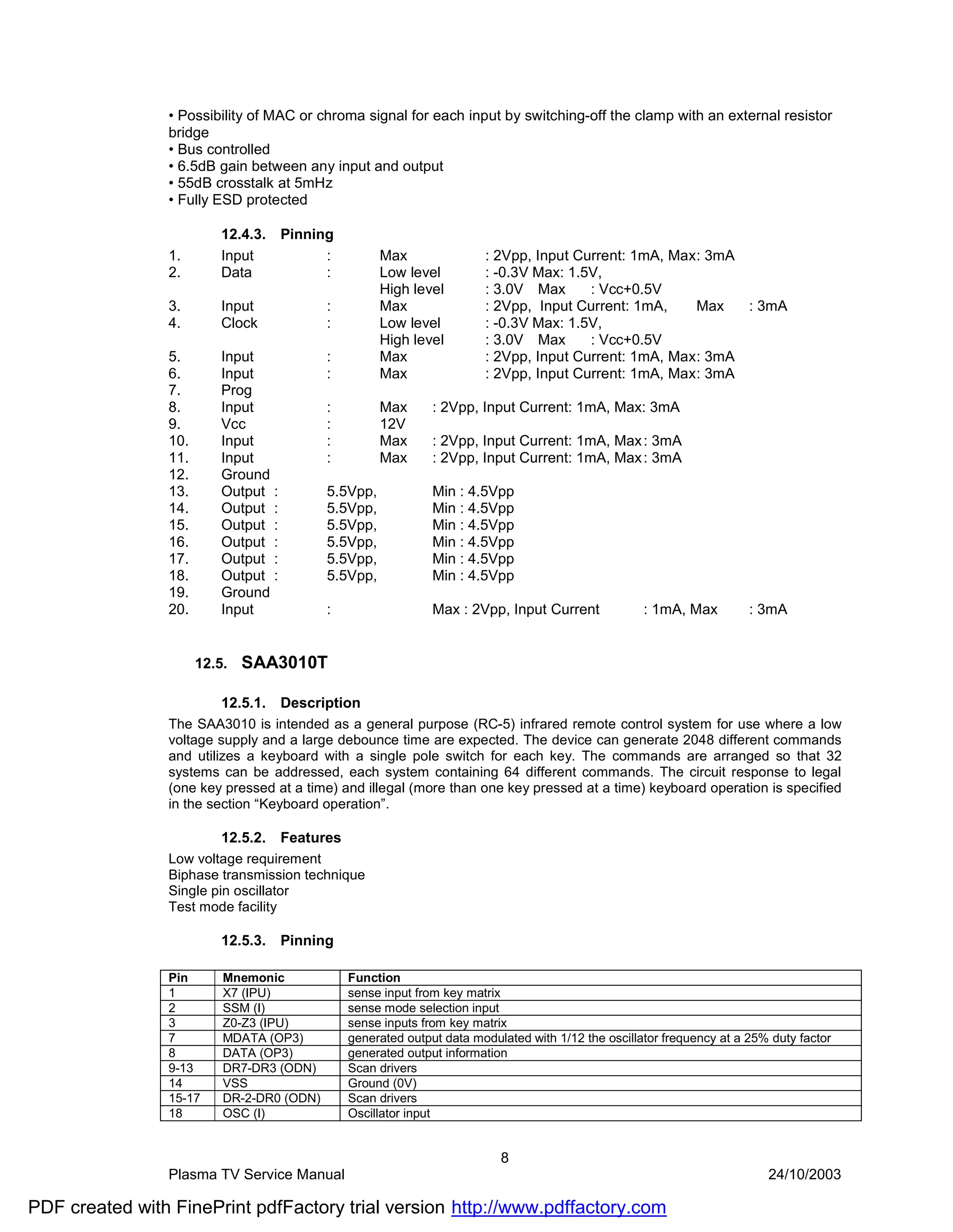 • Possibility of MAC or chroma signal for each input by switching-off the clamp with an external resistor
                bridge
                • Bus controlled
                • 6.5dB gain between any input and output
                • 55dB crosstalk at 5mHz
                • Fully ESD protected

                          12.4.3.    Pinning
                1.        Input            :         Max                : 2Vpp, Input Current: 1mA, Max : 3mA
                2.        Data             :         Low level          : -0.3V Max: 1.5V,
                                                     High level         : 3.0V Max      : Vcc+0.5V
                3.        Input            :         Max                : 2Vpp, Input Current: 1mA,     Max   : 3mA
                4.        Clock            :         Low level          : -0.3V Max: 1.5V,
                                                     High level         : 3.0V Max      : Vcc+0.5V
                5.        Input            :         Max                : 2Vpp, Input Current: 1mA, Max : 3mA
                6.        Input            :         Max                : 2Vpp, Input Current: 1mA, Max : 3mA
                7.        Prog
                8.        Input            :         Max       : 2Vpp, Input Current: 1mA, Max: 3mA
                9.        Vcc              :         12V
                10.       Input            :         Max       : 2Vpp, Input Current: 1mA, Max : 3mA
                11.       Input            :         Max       : 2Vpp, Input Current: 1mA, Max : 3mA
                12.       Ground
                13.       Output :         5.5Vpp,             Min : 4.5Vpp
                14.       Output :         5.5Vpp,             Min : 4.5Vpp
                15.       Output :         5.5Vpp,             Min : 4.5Vpp
                16.       Output :         5.5Vpp,             Min : 4.5Vpp
                17.       Output :         5.5Vpp,             Min : 4.5Vpp
                18.       Output :         5.5Vpp,             Min : 4.5Vpp
                19.       Ground
                20.       Input            :                   Max : 2Vpp, Input Current             : 1mA, Max         : 3mA


                      12.5.   SAA3010T

                          12.5.1.    Description
                The SAA3010 is intended as a general purpose (RC-5) infrared remote control system for use where a low
                voltage supply and a large debounce time are expected. The device can generate 2048 different commands
                and utilizes a keyboard with a single pole switch for each key. The commands are arranged so that 32
                systems can be addressed, each system containing 64 different commands. The circuit response to legal
                (one key pressed at a time) and illegal (more than one key pressed at a time) keyboard operation is specified
                in the section “Keyboard operation”.

                          12.5.2.    Features
                Low voltage requirement
                Biphase transmission technique
                Single pin oscillator
                Test mode facility

                          12.5.3.    Pinning

                Pin       Mnemonic              Function
                1         X7 (IPU)              sense input from key matrix
                2         SSM (I)               sense mode selection input
                3         Z0-Z3 (IPU)           sense inputs from key matrix
                7         MDATA (OP3)           generated output data modulated with 1/12 the oscillator frequency at a 25% duty factor
                8         DATA (OP3)            generated output information
                9-13      DR7-DR3 (ODN)         Scan drivers
                14        VSS                   Ground (0V)
                15-17     DR-2-DR0 (ODN)        Scan drivers
                18        OSC (I)               Oscillator input


                                                                           8
                Plasma TV Service Manual                                                                                   24/10/2003

PDF created with FinePrint pdfFactory trial version http://www.pdffactory.com
 