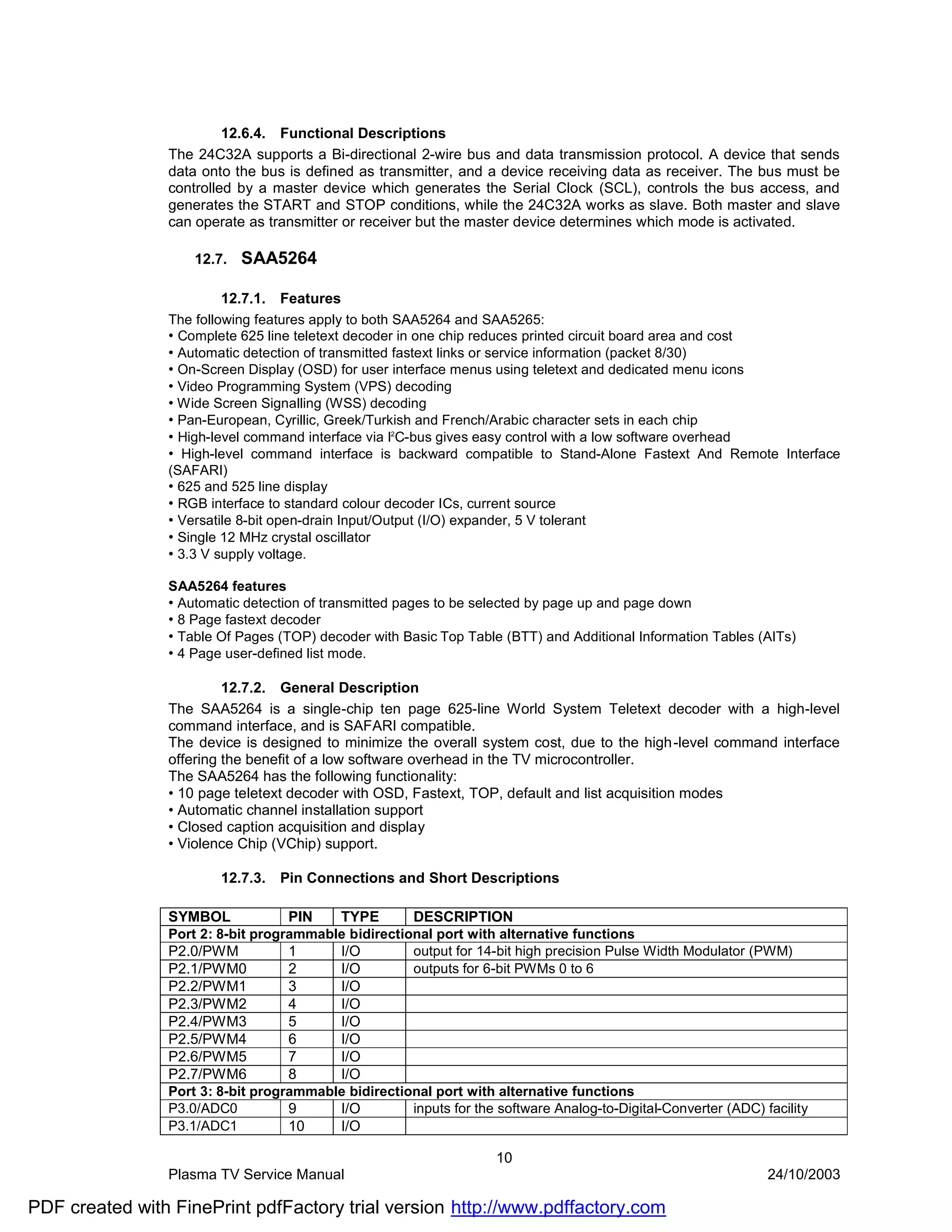 12.6.4. Functional Descriptions
                The 24C32A supports a Bi-directional 2-wire bus and data transmission protocol. A device that sends
                data onto the bus is defined as transmitter, and a device receiving data as receiver. The bus must be
                controlled by a master device which generates the Serial Clock (SCL), controls the bus access, and
                generates the START and STOP conditions, while the 24C32A works as slave. Both master and slave
                can operate as transmitter or receiver but the master device determines which mode is activated.

                    12.7.   SAA5264

                        12.7.1.   Features
                The following features apply to both SAA5264 and SAA5265:
                • Complete 625 line teletext decoder in one chip reduces printed circuit board area and cost
                • Automatic detection of transmitted fastext links or service information (packet 8/30)
                • On-Screen Display (OSD) for user interface menus using teletext and dedicated menu icons
                • Video Programming System (VPS) decoding
                • Wide Screen Signalling (WSS) decoding
                • Pan-European, Cyrillic, Greek/Turkish and French/Arabic character sets in each chip
                • High-level command interface via I2C-bus gives easy control with a low software overhead
                • High-level command interface is backward compatible to Stand-Alone Fastext And Remote Interface
                (SAFARI)
                • 625 and 525 line display
                • RGB interface to standard colour decoder ICs, current source
                • Versatile 8-bit open-drain Input/Output (I/O) expander, 5 V tolerant
                • Single 12 MHz crystal oscillator
                • 3.3 V supply voltage.

                SAA5264 features
                • Automatic detection of transmitted pages to be selected by page up and page down
                • 8 Page fastext decoder
                • Table Of Pages (TOP) decoder with Basic Top Table (BTT) and Additional Information Tables (AITs)
                • 4 Page user-defined list mode.

                         12.7.2. General Description
                The SAA5264 is a single-chip ten page 625-line World System Teletext decoder with a high-level
                command interface, and is SAFARI compatible.
                The device is designed to minimize the overall system cost, due to the high-level command interface
                offering the benefit of a low software overhead in the TV microcontroller.
                The SAA5264 has the following functionality:
                • 10 page teletext decoder with OSD, Fastext, TOP, default and list acquisition modes
                • Automatic channel installation support
                • Closed caption acquisition and display
                • Violence Chip (VChip) support.

                        12.7.3.   Pin Connections and Short Descriptions

                SYMBOL             PIN     TYPE        DESCRIPTION
                Port 2: 8-bit programmable bidirectional port with alternative functions
                P2.0/PWM           1     I/O         output for 14-bit high precision Pulse Width Modulator (PWM)
                P2.1/PWM0          2     I/O         outputs for 6-bit PWMs 0 to 6
                P2.2/PWM1          3       I/O
                P2.3/PWM2          4       I/O
                P2.4/PWM3          5       I/O
                P2.5/PWM4          6       I/O
                P2.6/PWM5          7       I/O
                P2.7/PWM6          8       I/O
                Port 3: 8-bit programmable bidirectional port with alternative functions
                P3.0/ADC0          9     I/O         inputs for the software Analog-to-Digital-Converter (ADC) facility
                P3.1/ADC1          10    I/O

                                                                    10
                Plasma TV Service Manual                                                                        24/10/2003

PDF created with FinePrint pdfFactory trial version http://www.pdffactory.com
 