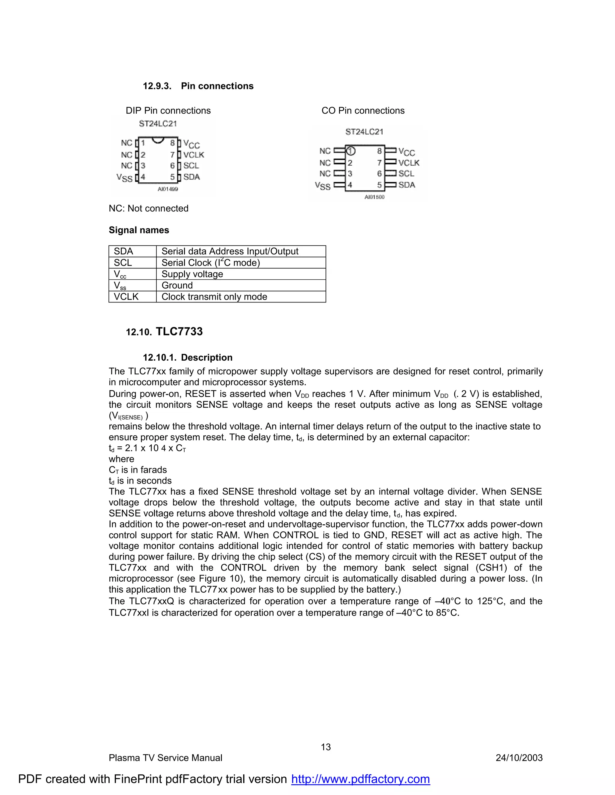 12.9.3.   Pin connections

                    DIP Pin connections                             CO Pin connections




                NC: Not connected

                Signal names

                 SDA         Serial data Address Input/Output
                                            2
                 SCL         Serial Clock (I C mode)
                 Vcc         Supply voltage
                 Vss         Ground
                 VCLK        Clock transmit only mode


                    12.10.   TLC7733

                          12.10.1. Description
                The TLC77xx family of micropower supply voltage supervisors are designed for reset control, primarily
                in microcomputer and microprocessor systems.
                During power-on, RESET is asserted when VDD reaches 1 V. After minimum VDD (. 2 V) is established,
                the circuit monitors SENSE voltage and keeps the reset outputs active as long as SENSE voltage
                (VI(SENSE) )
                remains below the threshold voltage. An internal timer delays return of the output to the inactive state to
                ensure proper system reset. The delay time, td, is determined by an external capacitor:
                td = 2.1 x 10 4 x CT
                where
                CT is in farads
                td is in seconds
                The TLC77xx has a fixed SENSE threshold voltage set by an internal voltage divider. When SENSE
                voltage drops below the threshold voltage, the outputs become active and stay in that state until
                SENSE voltage returns above threshold voltage and the delay time, t d, has expired.
                In addition to the power-on-reset and undervoltage-supervisor function, the TLC77xx adds power-down
                control support for static RAM. When CONTROL is tied to GND, RESET will act as active high. The
                voltage monitor contains additional logic intended for control of static memories with battery backup
                during power failure. By driving the chip select (CS) of the memory circuit with the RESET output of the
                TLC77xx and with the CONTROL driven by the memory bank select signal (CSH1) of the
                microprocessor (see Figure 10), the memory circuit is automatically disabled during a power loss. (In
                this application the TLC77xx power has to be supplied by the battery.)
                The TLC77xxQ is characterized for operation over a temperature range of –40°C to 125°C, and the
                TLC77xxI is characterized for operation over a temperature range of –40°C to 85°C.




                                                                    13
                Plasma TV Service Manual                                                                       24/10/2003

PDF created with FinePrint pdfFactory trial version http://www.pdffactory.com
 