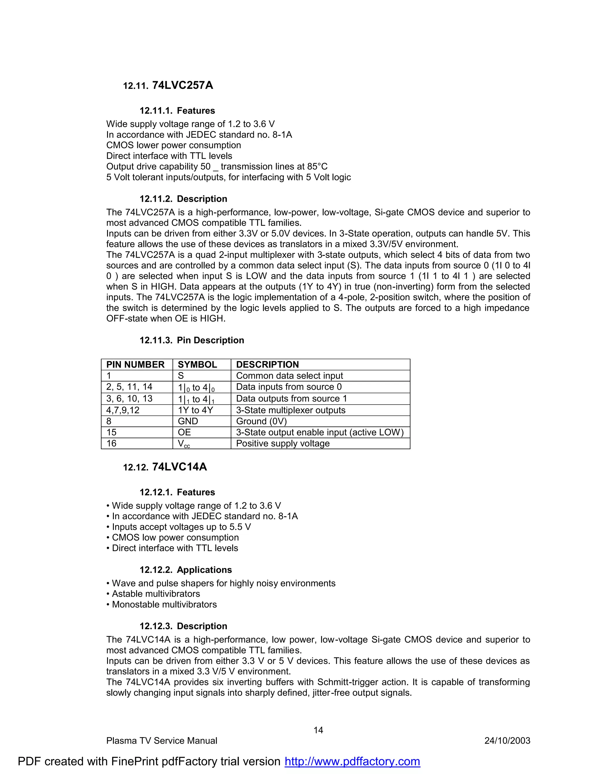 12.11.   74LVC257A

                         12.11.1. Features
                Wide supply voltage range of 1.2 to 3.6 V
                In accordance with JEDEC standard no. 8-1A
                CMOS lower power consumption
                Direct interface with TTL levels
                Output drive capability 50 _ transmission lines at 85°C
                5 Volt tolerant inputs/outputs, for interfacing with 5 Volt logic

                         12.11.2. Description
                The 74LVC257A is a high-performance, low-power, low-voltage, Si-gate CMOS device and superior to
                most advanced CMOS compatible TTL families.
                Inputs can be driven from either 3.3V or 5.0V devices. In 3-State operation, outputs can handle 5V. This
                feature allows the use of these devices as translators in a mixed 3.3V/5V environment.
                The 74LVC257A is a quad 2-input multiplexer with 3-state outputs, which select 4 bits of data from two
                sources and are controlled by a common data select input (S). The data inputs from source 0 (1l 0 to 4l
                0 ) are selected when input S is LOW and the data inputs from source 1 (1l 1 to 4l 1 ) are selected
                when S in HIGH. Data appears at the outputs (1Y to 4Y) in true (non-inverting) form from the selected
                inputs. The 74LVC257A is the logic implementation of a 4-pole, 2-position switch, where the position of
                the switch is determined by the logic levels applied to S. The outputs are forced to a high impedance
                OFF-state when OE is HIGH.

                        12.11.3. Pin Description

                PIN NUMBER         SYMBOL         DESCRIPTION
                1                  S              Common data select input
                2, 5, 11, 14       1|0 to 4|0     Data inputs from source 0
                3, 6, 10, 13       1|1 to 4|1     Data outputs from source 1
                4,7,9,12           1Y to 4Y       3-State multiplexer outputs
                8                  GND            Ground (0V)
                15                 OE             3-State output enable input (active LOW)
                16                 Vcc            Positive supply voltage

                    12.12.   74LVC14A

                         12.12.1. Features
                • Wide supply voltage range of 1.2 to 3.6 V
                • In accordance with JEDEC standard no. 8-1A
                • Inputs accept voltages up to 5.5 V
                • CMOS low power consumption
                • Direct interface with TTL levels

                        12.12.2. Applications
                • Wave and pulse shapers for highly noisy environments
                • Astable multivibrators
                • Monostable multivibrators

                         12.12.3. Description
                The 74LVC14A is a high-performance, low power, low-voltage Si-gate CMOS device and superior to
                most advanced CMOS compatible TTL families.
                Inputs can be driven from either 3.3 V or 5 V devices. This feature allows the use of these devices as
                translators in a mixed 3.3 V/5 V environment.
                The 74LVC14A provides six inverting buffers with Schmitt-trigger action. It is capable of transforming
                slowly changing input signals into sharply defined, jitter -free output signals.



                                                                      14
                Plasma TV Service Manual                                                                    24/10/2003

PDF created with FinePrint pdfFactory trial version http://www.pdffactory.com
 