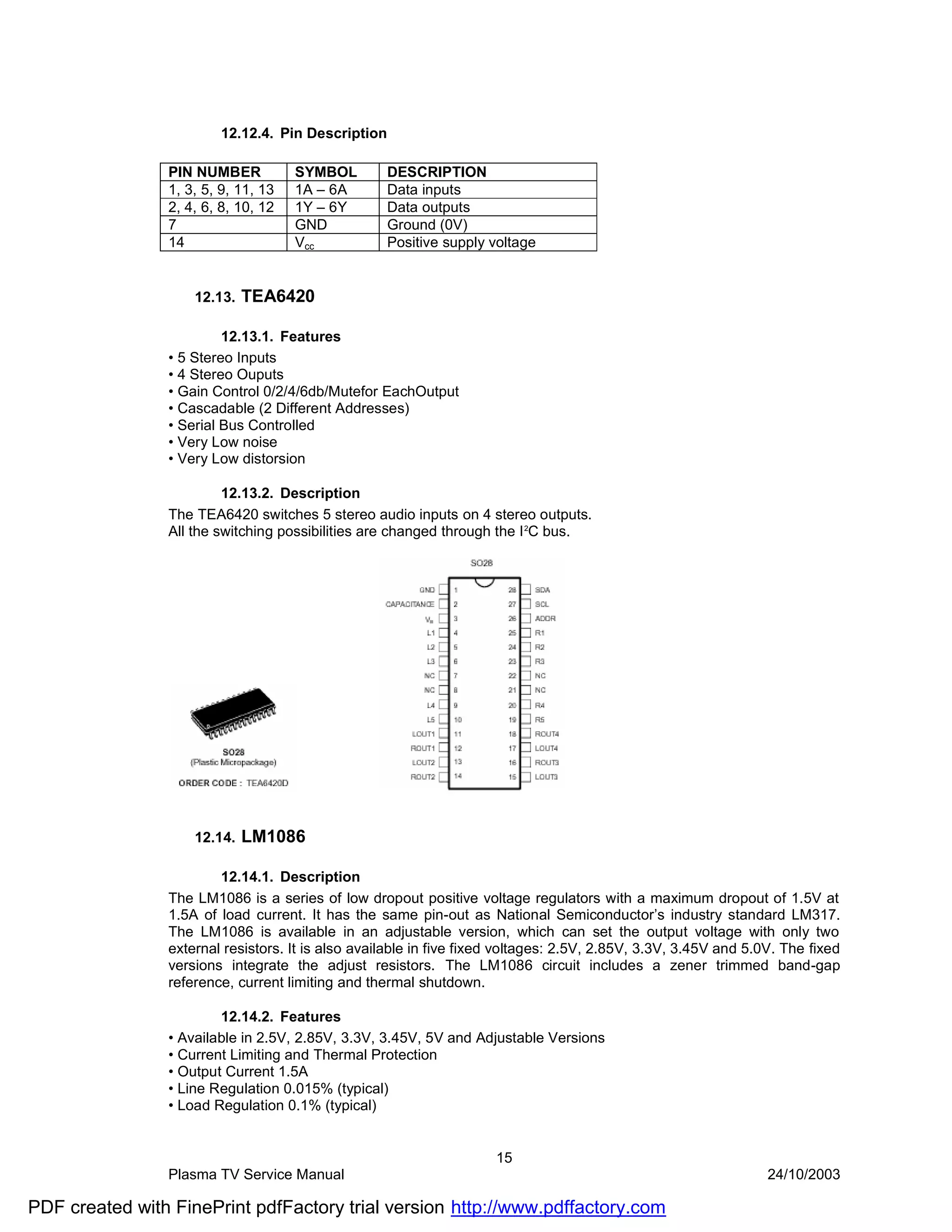 12.12.4. Pin Description

                PIN NUMBER           SYMBOL        DESCRIPTION
                1, 3, 5, 9, 11, 13   1A – 6A       Data inputs
                2, 4, 6, 8, 10, 12   1Y – 6Y       Data outputs
                7                    GND           Ground (0V)
                14                   Vcc           Positive supply voltage


                    12.13.   TEA6420

                         12.13.1. Features
                • 5 Stereo Inputs
                • 4 Stereo Ouputs
                • Gain Control 0/2/4/6db/Mutefor EachOutput
                • Cascadable (2 Different Addresses)
                • Serial Bus Controlled
                • Very Low noise
                • Very Low distorsion

                         12.13.2. Description
                The TEA6420 switches 5 stereo audio inputs on 4 stereo outputs.
                All the switching possibilities are changed through the I 2C bus.




                    12.14.   LM1086

                        12.14.1. Description
                The LM1086 is a series of low dropout positive voltage regulators with a maximum dropout of 1.5V at
                1.5A of load current. It has the same pin-out as National Semiconductor’s industry standard LM317.
                The LM1086 is available in an adjustable version, which can set the output voltage with only two
                external resistors. It is also available in five fixed voltages: 2.5V, 2.85V, 3.3V, 3.45V and 5.0V. The fixed
                versions integrate the adjust resistors. The LM1086 circuit includes a zener trimmed band-gap
                reference, current limiting and thermal shutdown.

                        12.14.2. Features
                • Available in 2.5V, 2.85V, 3.3V, 3.45V, 5V and Adjustable Versions
                • Current Limiting and Thermal Protection
                • Output Current 1.5A
                • Line Regulation 0.015% (typical)
                • Load Regulation 0.1% (typical)


                                                                     15
                Plasma TV Service Manual                                                                         24/10/2003

PDF created with FinePrint pdfFactory trial version http://www.pdffactory.com
 