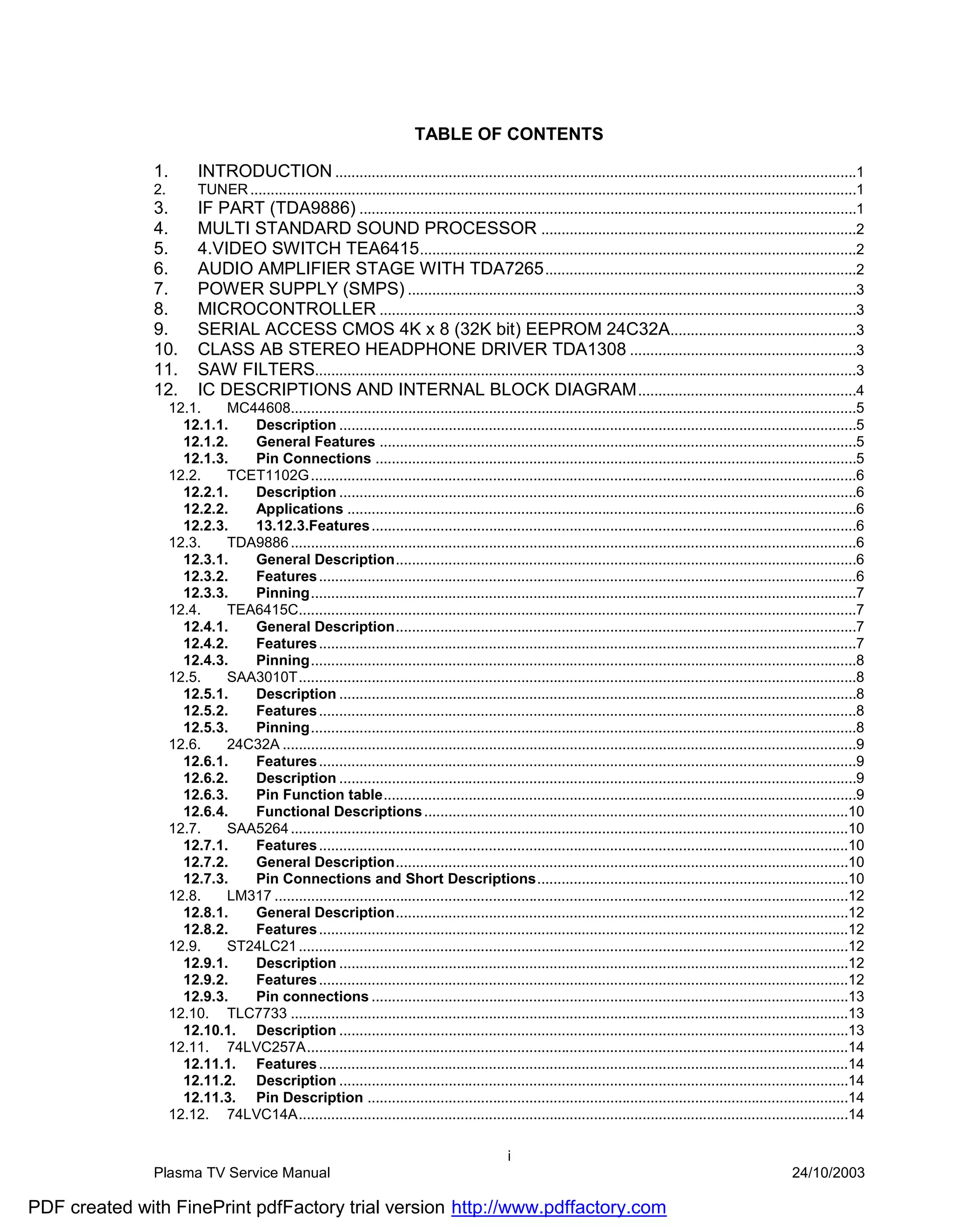 TABLE OF CONTENTS

               1.     INTRODUCTION .................................................................................................................................1
               2.     TUNER ......................................................................................................................................................1
               3.     IF PART (TDA9886) ...........................................................................................................................1
               4.     MULTI STANDARD SOUND PROCESSOR ..............................................................................2
               5.     4.VIDEO SWITCH TEA6415 ............................................................................................................2
               6.     AUDIO AMPLIFIER STAGE WITH TDA7265 .............................................................................2
               7.     POWER SUPPLY (SMPS) ...............................................................................................................3
               8.     MICROCONTROLLER ......................................................................................................................3
               9.     SERIAL ACCESS CMOS 4K x 8 (32K bit) EEPROM 24C32A..............................................3
               10. CLASS AB STEREO HEADPHONE DRIVER TDA1308 ........................................................3
               11. SAW FILTERS......................................................................................................................................3
               12. IC DESCRIPTIONS AND INTERNAL BLOCK DIAGRAM ......................................................4
                  12.1.    MC44608............................................................................................................................................5
                    12.1.1.   Description ................................................................................................................................5
                    12.1.2.   General Features ......................................................................................................................5
                    12.1.3.   Pin Connections .......................................................................................................................5
                  12.2.    TCET1102G .......................................................................................................................................6
                    12.2.1.   Description ................................................................................................................................6
                    12.2.2.   Applications ..............................................................................................................................6
                    12.2.3.   13.12.3.Features ........................................................................................................................6
                  12.3.    TDA9886 ............................................................................................................................................6
                    12.3.1.   General Description..................................................................................................................6
                    12.3.2.   Features .....................................................................................................................................6
                    12.3.3.   Pinning.......................................................................................................................................7
                  12.4.    TEA6415C..........................................................................................................................................7
                    12.4.1.   General Description..................................................................................................................7
                    12.4.2.   Features .....................................................................................................................................7
                    12.4.3.   Pinning.......................................................................................................................................8
                  12.5.    SAA3010T..........................................................................................................................................8
                    12.5.1.   Description ................................................................................................................................8
                    12.5.2.   Features .....................................................................................................................................8
                    12.5.3.   Pinning.......................................................................................................................................8
                  12.6.    24C32A ..............................................................................................................................................9
                    12.6.1.   Features .....................................................................................................................................9
                    12.6.2.   Description ................................................................................................................................9
                    12.6.3.   Pin Function table.....................................................................................................................9
                    12.6.4.   Functional Descriptions .........................................................................................................10
                  12.7.    SAA5264 ..........................................................................................................................................10
                    12.7.1.   Features ...................................................................................................................................10
                    12.7.2.   General Description................................................................................................................10
                    12.7.3.   Pin Connections and Short Descriptions.............................................................................10
                  12.8.    LM317 ..............................................................................................................................................12
                    12.8.1.   General Description................................................................................................................12
                    12.8.2.   Features ...................................................................................................................................12
                  12.9.    ST24LC21 ........................................................................................................................................12
                    12.9.1.   Description ..............................................................................................................................12
                    12.9.2.   Features ...................................................................................................................................12
                    12.9.3.   Pin connections ......................................................................................................................13
                  12.10. TLC7733 ..........................................................................................................................................13
                    12.10.1. Description ..............................................................................................................................13
                  12.11. 74LVC257A......................................................................................................................................14
                    12.11.1. Features ...................................................................................................................................14
                    12.11.2. Description ..............................................................................................................................14
                    12.11.3. Pin Description .......................................................................................................................14
                  12.12. 74LVC14A........................................................................................................................................14

                                                                                                i
               Plasma TV Service Manual                                                                                                                           24/10/2003

PDF created with FinePrint pdfFactory trial version http://www.pdffactory.com
 