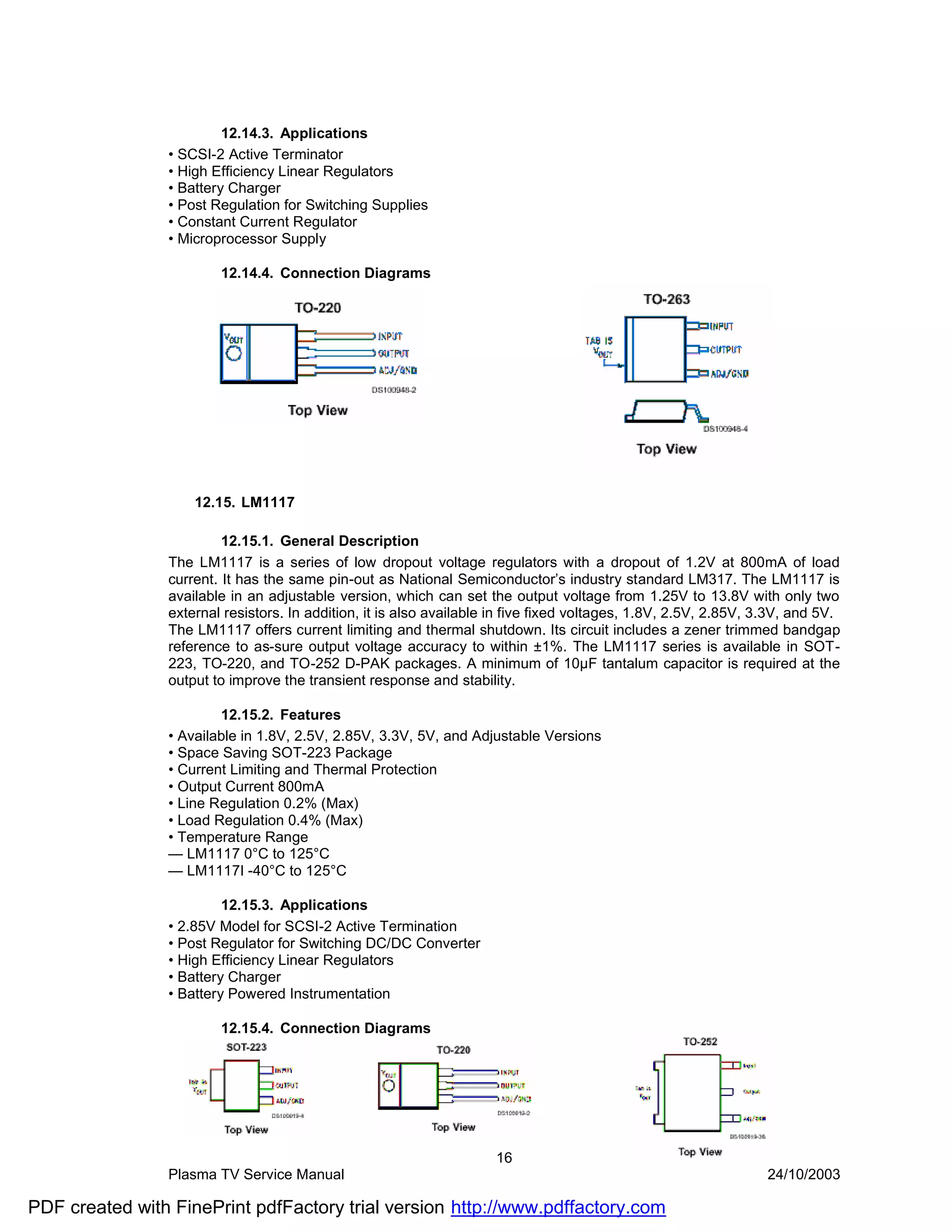 12.14.3. Applications
                • SCSI-2 Active Terminator
                • High Efficiency Linear Regulators
                • Battery Charger
                • Post Regulation for Switching Supplies
                • Constant Current Regulator
                • Microprocessor Supply

                        12.14.4. Connection Diagrams




                    12.15. LM1117

                         12.15.1. General Description
                The LM1117 is a series of low dropout voltage regulators with a dropout of 1.2V at 800mA of load
                current. It has the same pin-out as National Semiconductor’s industry standard LM317. The LM1117 is
                available in an adjustable version, which can set the output voltage from 1.25V to 13.8V with only two
                external resistors. In addition, it is also available in five fixed voltages, 1.8V, 2.5V, 2.85V, 3.3V, and 5V.
                The LM1117 offers current limiting and thermal shutdown. Its circuit includes a zener trimmed bandgap
                reference to as-sure output voltage accuracy to within ±1%. The LM1117 series is available in SOT-
                223, TO-220, and TO-252 D-PAK packages. A minimum of 10µF tantalum capacitor is required at the
                output to improve the transient response and stability.

                        12.15.2. Features
                • Available in 1.8V, 2.5V, 2.85V, 3.3V, 5V, and Adjustable Versions
                • Space Saving SOT-223 Package
                • Current Limiting and Thermal Protection
                • Output Current 800mA
                • Line Regulation 0.2% (Max)
                • Load Regulation 0.4% (Max)
                • Temperature Range
                — LM1117 0°C to 125°C
                — LM1117I -40°C to 125°C

                         12.15.3. Applications
                • 2.85V Model for SCSI-2 Active Termination
                • Post Regulator for Switching DC/DC Converter
                • High Efficiency Linear Regulators
                • Battery Charger
                • Battery Powered Instrumentation

                        12.15.4. Connection Diagrams




                                                                     16
                Plasma TV Service Manual                                                                          24/10/2003

PDF created with FinePrint pdfFactory trial version http://www.pdffactory.com
 