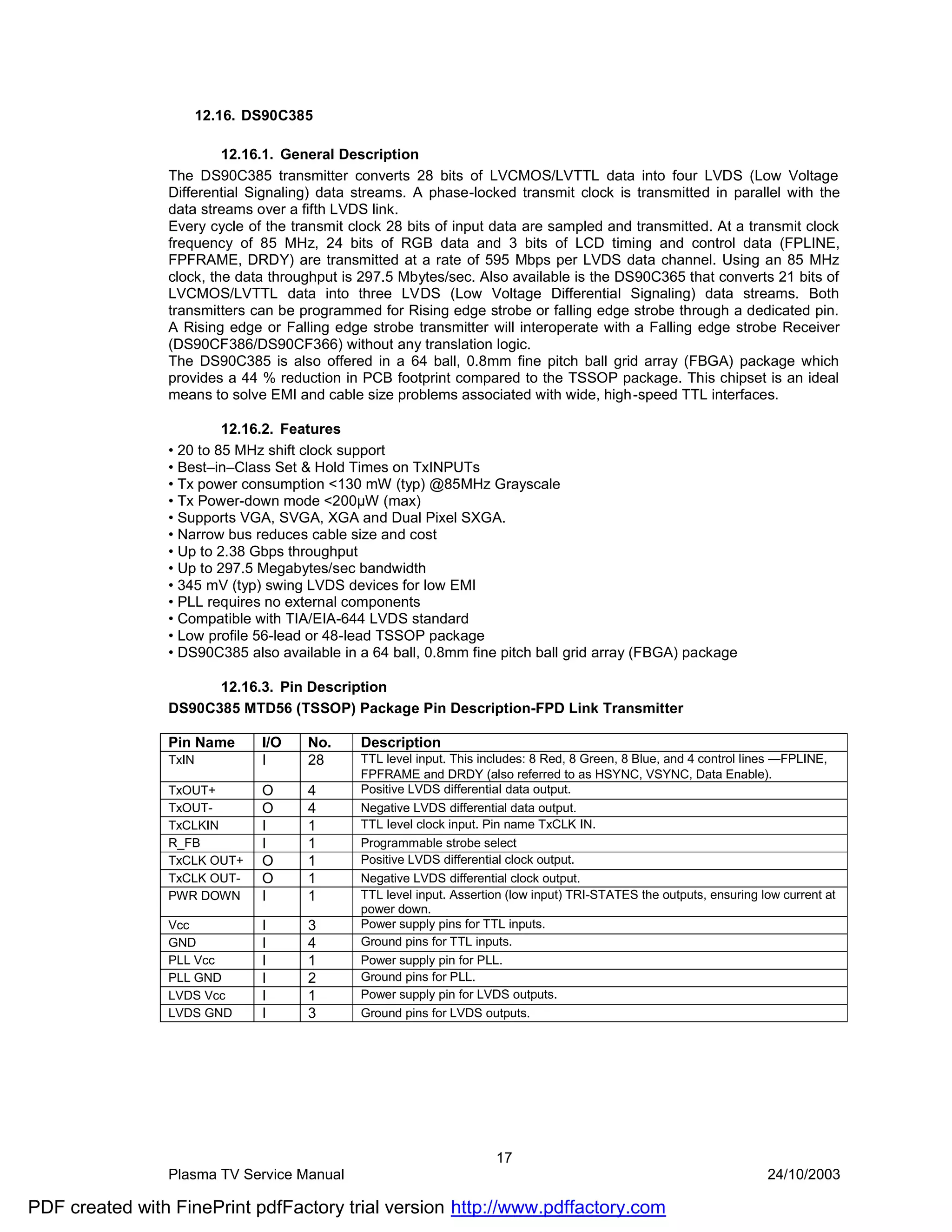 12.16. DS90C385

                         12.16.1. General Description
                The DS90C385 transmitter converts 28 bits of LVCMOS/LVTTL data into four LVDS (Low Voltage
                Differential Signaling) data streams. A phase-locked transmit clock is transmitted in parallel with the
                data streams over a fifth LVDS link.
                Every cycle of the transmit clock 28 bits of input data are sampled and transmitted. At a transmit clock
                frequency of 85 MHz, 24 bits of RGB data and 3 bits of LCD timing and control data (FPLINE,
                FPFRAME, DRDY) are transmitted at a rate of 595 Mbps per LVDS data channel. Using an 85 MHz
                clock, the data throughput is 297.5 Mbytes/sec. Also available is the DS90C365 that converts 21 bits of
                LVCMOS/LVTTL data into three LVDS (Low Voltage Differential Signaling) data streams. Both
                transmitters can be programmed for Rising edge strobe or falling edge strobe through a dedicated pin.
                A Rising edge or Falling edge strobe transmitter will interoperate with a Falling edge strobe Receiver
                (DS90CF386/DS90CF366) without any translation logic.
                The DS90C385 is also offered in a 64 ball, 0.8mm fine pitch ball grid array (FBGA) package which
                provides a 44 % reduction in PCB footprint compared to the TSSOP package. This chipset is an ideal
                means to solve EMI and cable size problems associated with wide, high-speed TTL interfaces.

                         12.16.2. Features
                • 20 to 85 MHz shift clock support
                • Best–in–Class Set & Hold Times on TxINPUTs
                • Tx power consumption <130 mW (typ) @85MHz Grayscale
                • Tx Power-down mode <200µW (max)
                • Supports VGA, SVGA, XGA and Dual Pixel SXGA.
                • Narrow bus reduces cable size and cost
                • Up to 2.38 Gbps throughput
                • Up to 297.5 Megabytes/sec bandwidth
                • 345 mV (typ) swing LVDS devices for low EMI
                • PLL requires no external components
                • Compatible with TIA/EIA-644 LVDS standard
                • Low profile 56-lead or 48-lead TSSOP package
                • DS90C385 also available in a 64 ball, 0.8mm fine pitch ball grid array (FBGA) package

                      12.16.3. Pin Description
                DS90C385 MTD56 (TSSOP) Package Pin Description-FPD Link Transmitter

                Pin Name       I/O   No.     Description
                TxIN           I     28      TTL level input. This includes: 8 Red, 8 Green, 8 Blue, and 4 control lines —FPLINE,
                                             FPFRAME and DRDY (also referred to as HSYNC, VSYNC, Data Enable).
                TxOUT+         O     4       Positive LVDS differentiaI data output.
                TxOUT-         O     4       Negative LVDS differential data output.
                TxCLKIN        I     1       TTL Ievel clock input. Pin name TxCLK IN.
                R_FB           I     1       Programmable strobe select
                TxCLK OUT+     O     1       Positive LVDS differential clock output.
                TxCLK OUT-     O     1       Negative LVDS differential clock output.
                PWR DOWN       I     1       TTL level input. Assertion (low input) TRI-STATES the outputs, ensuring low current at
                                             power down.
                Vcc            I     3       Power supply pins for TTL inputs.
                GND            I     4       Ground pins for TTL inputs.
                PLL Vcc        I     1       Power supply pin for PLL.
                PLL GND        I     2       Ground pins for PLL.
                LVDS Vcc       I     1       Power supply pin for LVDS outputs.
                LVDS GND       I     3       Ground pins for LVDS outputs.




                                                                     17
                Plasma TV Service Manual                                                                              24/10/2003

PDF created with FinePrint pdfFactory trial version http://www.pdffactory.com
 