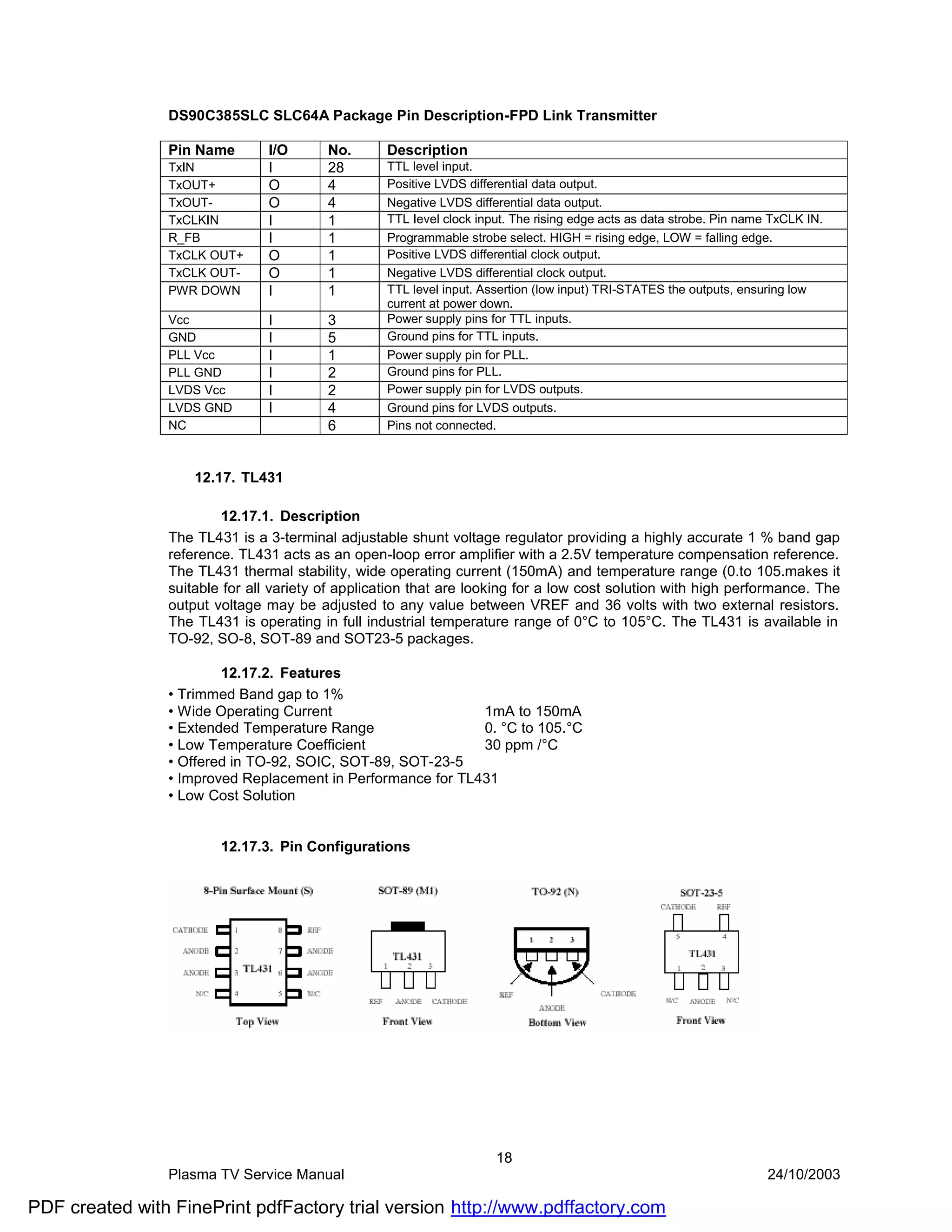 DS90C385SLC SLC64A Package Pin Description-FPD Link Transmitter

                Pin Name       I/O       No.      Description
                TxIN           I         28       TTL level input.
                TxOUT+         O         4        Positive LVDS differentiaI data output.
                TxOUT-         O         4        Negative LVDS differential data output.
                TxCLKIN        I         1        TTL Ievel clock input. The rising edge acts as data strobe. Pin name TxCLK IN.
                R_FB           I         1        Programmable strobe select. HIGH = rising edge, LOW = falling edge.
                TxCLK OUT+     O         1        Positive LVDS differential clock output.
                TxCLK OUT-     O         1        Negative LVDS differential clock output.
                PWR DOWN       I         1        TTL level input. Assertion (low input) TRI-STATES the outputs, ensuring low
                                                  current at power down.
                Vcc            I         3        Power supply pins for TTL inputs.
                GND            I         5        Ground pins for TTL inputs.
                PLL Vcc        I         1        Power supply pin for PLL.
                PLL GND        I         2        Ground pins for PLL.
                LVDS Vcc       I         2        Power supply pin for LVDS outputs.
                LVDS GND       I         4        Ground pins for LVDS outputs.
                NC                       6        Pins not connected.



                    12.17. TL431

                        12.17.1. Description
                The TL431 is a 3-terminal adjustable shunt voltage regulator providing a highly accurate 1 % band gap
                reference. TL431 acts as an open-loop error amplifier with a 2.5V temperature compensation reference.
                The TL431 thermal stability, wide operating current (150mA) and temperature range (0.to 105.makes it
                suitable for all variety of application that are looking for a low cost solution with high performance. The
                output voltage may be adjusted to any value between VREF and 36 volts with two external resistors.
                The TL431 is operating in full industrial temperature range of 0°C to 105°C. The TL431 is available in
                TO-92, SO-8, SOT-89 and SOT23-5 packages.

                        12.17.2. Features
                • Trimmed Band gap to 1%
                • Wide Operating Current                     1mA to 150mA
                • Extended Temperature Range                 0. °C to 105.°C
                • Low Temperature Coefficient                30 ppm /°C
                • Offered in TO-92, SOIC, SOT-89, SOT-23-5
                • Improved Replacement in Performance for TL431
                • Low Cost Solution


                        12.17.3. Pin Configurations




                                                                     18
                Plasma TV Service Manual                                                                              24/10/2003

PDF created with FinePrint pdfFactory trial version http://www.pdffactory.com
 