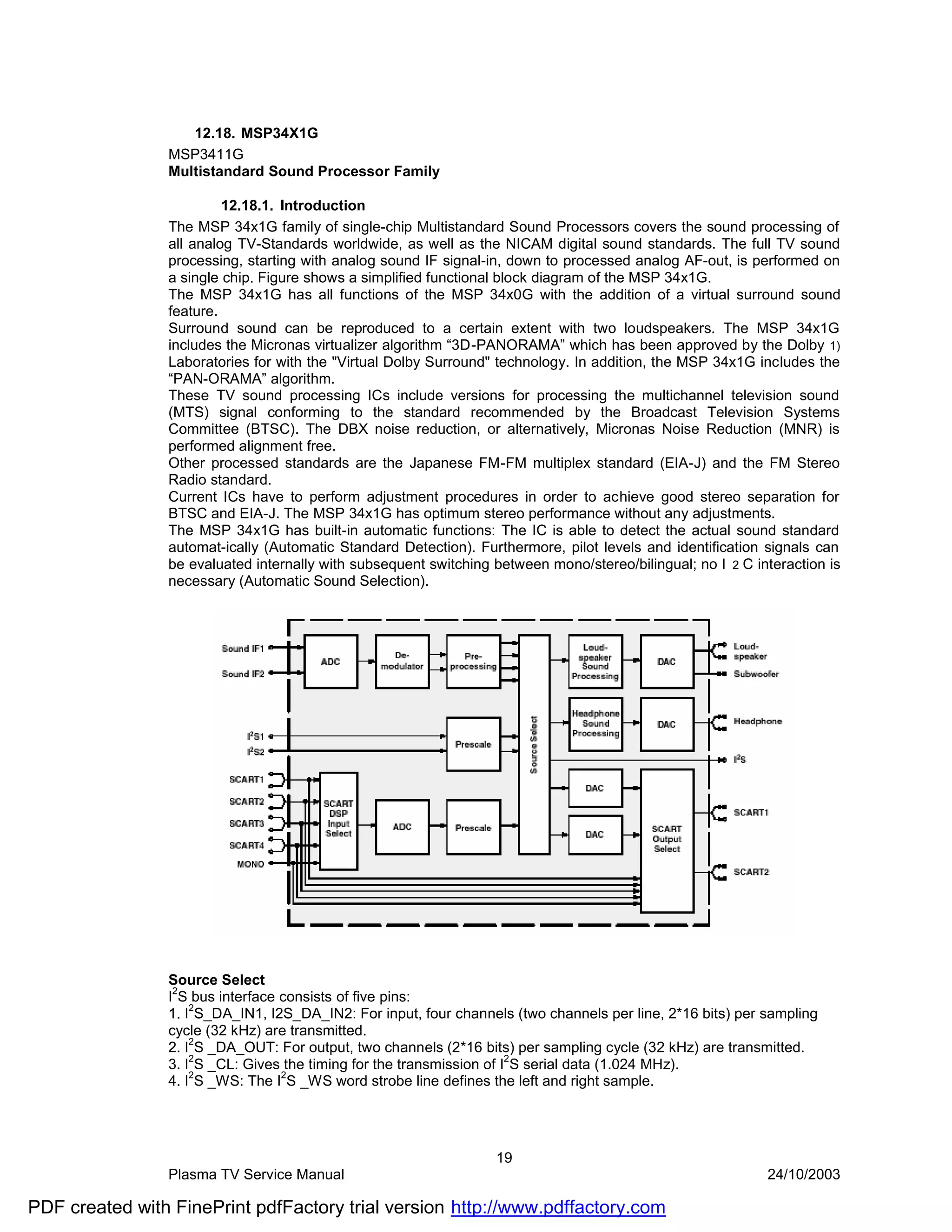 12.18. MSP34X1G
                MSP3411G
                Multistandard Sound Processor Family

                         12.18.1. Introduction
                The MSP 34x1G family of single-chip Multistandard Sound Processors covers the sound processing of
                all analog TV-Standards worldwide, as well as the NICAM digital sound standards. The full TV sound
                processing, starting with analog sound IF signal-in, down to processed analog AF-out, is performed on
                a single chip. Figure shows a simplified functional block diagram of the MSP 34x1G.
                The MSP 34x1G has all functions of the MSP 34x0G with the addition of a virtual surround sound
                feature.
                Surround sound can be reproduced to a certain extent with two loudspeakers. The MSP 34x1G
                includes the Micronas virtualizer algorithm “3D-PANORAMA” which has been approved by the Dolby 1)
                Laboratories for with the "Virtual Dolby Surround" technology. In addition, the MSP 34x1G includes the
                “PAN-ORAMA” algorithm.
                These TV sound processing ICs include versions for processing the multichannel television sound
                (MTS) signal conforming to the standard recommended by the Broadcast Television Systems
                Committee (BTSC). The DBX noise reduction, or alternatively, Micronas Noise Reduction (MNR) is
                performed alignment free.
                Other processed standards are the Japanese FM-FM multiplex standard (EIA-J) and the FM Stereo
                Radio standard.
                Current ICs have to perform adjustment procedures in order to achieve good stereo separation for
                BTSC and EIA-J. The MSP 34x1G has optimum stereo performance without any adjustments.
                The MSP 34x1G has built-in automatic functions: The IC is able to detect the actual sound standard
                automat-ically (Automatic Standard Detection). Furthermore, pilot levels and identification signals can
                be evaluated internally with subsequent switching between mono/stereo/bilingual; no I 2 C interaction is
                necessary (Automatic Sound Selection).




                Source Select
                 2
                I S bus interface consists of five pins:
                1. I2S_DA_IN1, I2S_DA_IN2: For input, four channels (two channels per line, 2*16 bits) per sampling
                cycle (32 kHz) are transmitted.
                2. I2S _DA_OUT: For output, two channels (2*16 bits) per sampling cycle (32 kHz) are transmitted.
                    2                                                 2
                3. I S _CL: Gives the timing for the transmission of I S serial data (1.024 MHz).
                    2             2
                4. I S _WS: The I S _WS word strobe line defines the left and right sample.




                                                                  19
                Plasma TV Service Manual                                                                    24/10/2003

PDF created with FinePrint pdfFactory trial version http://www.pdffactory.com
 