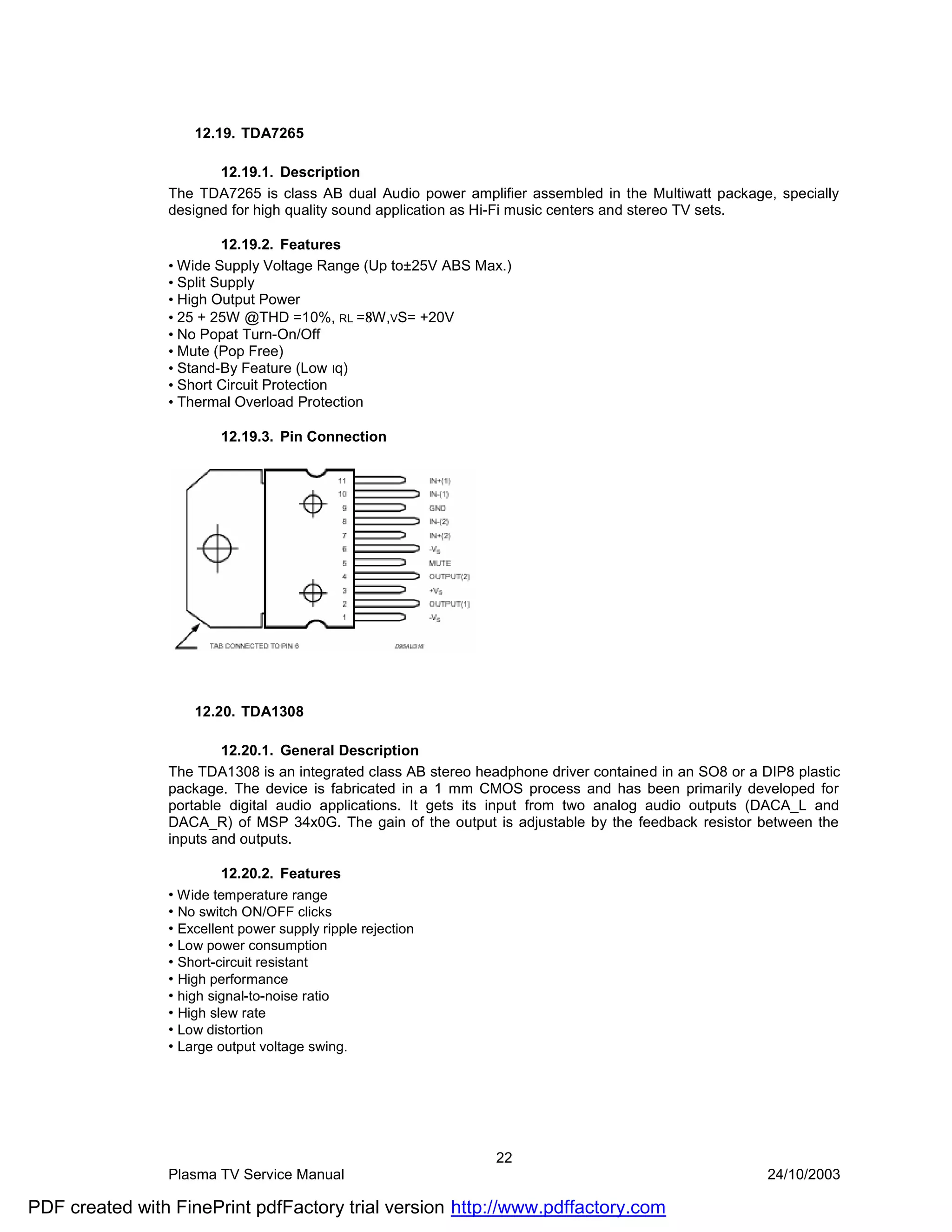 12.19. TDA7265

                       12.19.1. Description
                The TDA7265 is class AB dual Audio power amplifier assembled in the Multiwatt package, specially
                designed for high quality sound application as Hi-Fi music centers and stereo TV sets.

                         12.19.2. Features
                • Wide Supply Voltage Range (Up to±25V ABS Max.)
                • Split Supply
                • High Output Power
                • 25 + 25W @THD =10%, RL =8W,VS= +20V
                • No Popat Turn-On/Off
                • Mute (Pop Free)
                • Stand-By Feature (Low Iq)
                • Short Circuit Protection
                • Thermal Overload Protection

                        12.19.3. Pin Connection




                    12.20. TDA1308

                        12.20.1. General Description
                The TDA1308 is an integrated class AB stereo headphone driver contained in an SO8 or a DIP8 plastic
                package. The device is fabricated in a 1 mm CMOS process and has been primarily developed for
                portable digital audio applications. It gets its input from two analog audio outputs (DACA_L and
                DACA_R) of MSP 34x0G. The gain of the output is adjustable by the feedback resistor between the
                inputs and outputs.

                         12.20.2. Features
                • Wide temperature range
                • No switch ON/OFF clicks
                • Excellent power supply ripple rejection
                • Low power consumption
                • Short-circuit resistant
                • High performance
                • high signal-to-noise ratio
                • High slew rate
                • Low distortion
                • Large output voltage swing.




                                                                22
                Plasma TV Service Manual                                                                24/10/2003

PDF created with FinePrint pdfFactory trial version http://www.pdffactory.com
 