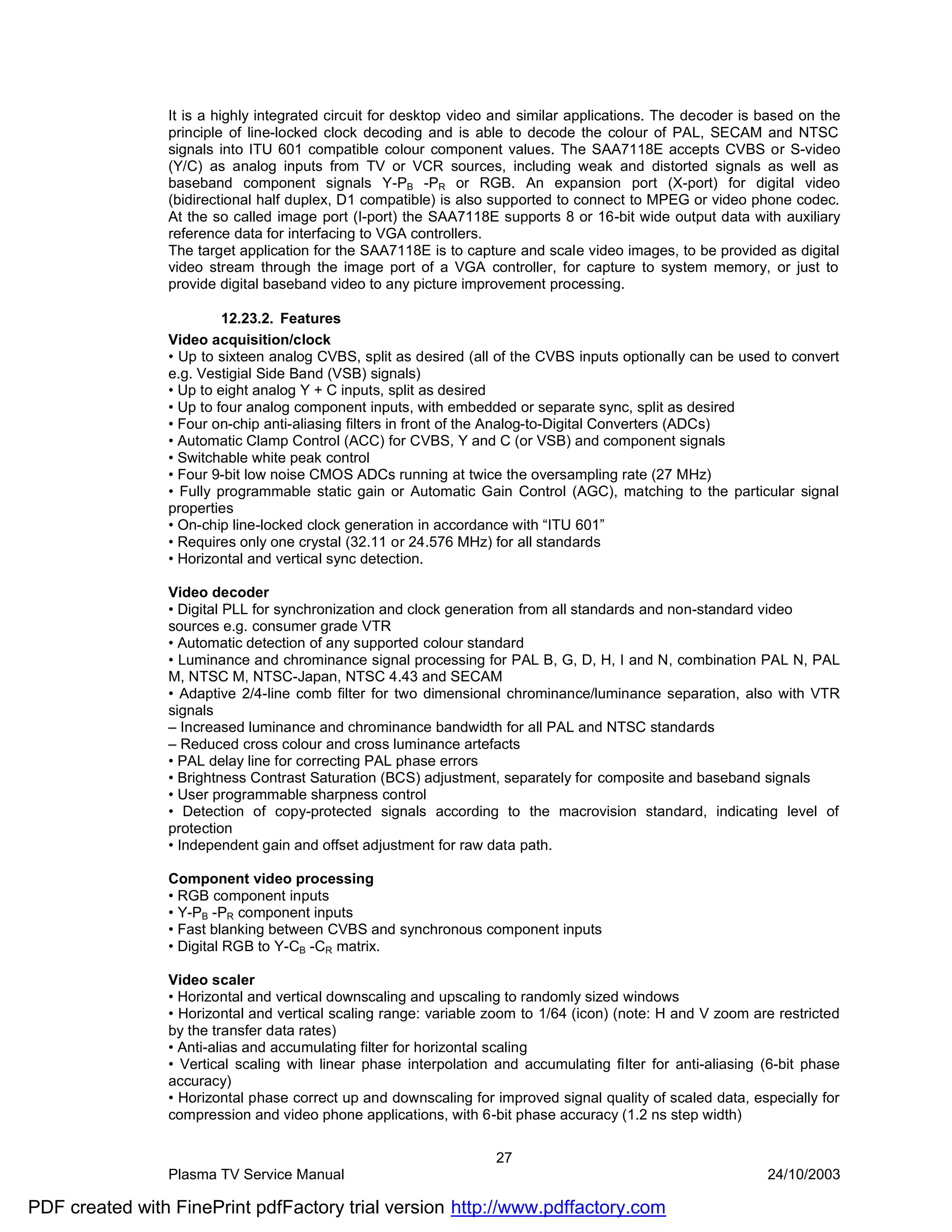 It is a highly integrated circuit for desktop video and similar applications. The decoder is based on the
                principle of line-locked clock decoding and is able to decode the colour of PAL, SECAM and NTSC
                signals into ITU 601 compatible colour component values. The SAA7118E accepts CVBS or S-video
                (Y/C) as analog inputs from TV or VCR sources, including weak and distorted signals as well as
                baseband component signals Y-PB -PR or RGB. An expansion port (X-port) for digital video
                (bidirectional half duplex, D1 compatible) is also supported to connect to MPEG or video phone codec.
                At the so called image port (I-port) the SAA7118E supports 8 or 16-bit wide output data with auxiliary
                reference data for interfacing to VGA controllers.
                The target application for the SAA7118E is to capture and scale video images, to be provided as digital
                video stream through the image port of a VGA controller, for capture to system memory, or just to
                provide digital baseband video to any picture improvement processing.

                         12.23.2. Features
                Video acquisition/clock
                • Up to sixteen analog CVBS, split as desired (all of the CVBS inputs optionally can be used to convert
                e.g. Vestigial Side Band (VSB) signals)
                • Up to eight analog Y + C inputs, split as desired
                • Up to four analog component inputs, with embedded or separate sync, split as desired
                • Four on-chip anti-aliasing filters in front of the Analog-to-Digital Converters (ADCs)
                • Automatic Clamp Control (ACC) for CVBS, Y and C (or VSB) and component signals
                • Switchable white peak control
                • Four 9-bit low noise CMOS ADCs running at twice the oversampling rate (27 MHz)
                • Fully programmable static gain or Automatic Gain Control (AGC), matching to the particular signal
                properties
                • On-chip line-locked clock generation in accordance with “ITU 601”
                • Requires only one crystal (32.11 or 24.576 MHz) for all standards
                • Horizontal and vertical sync detection.

                Video decoder
                • Digital PLL for synchronization and clock generation from all standards and non-standard video
                sources e.g. consumer grade VTR
                • Automatic detection of any supported colour standard
                • Luminance and chrominance signal processing for PAL B, G, D, H, I and N, combination PAL N, PAL
                M, NTSC M, NTSC-Japan, NTSC 4.43 and SECAM
                • Adaptive 2/4-line comb filter for two dimensional chrominance/luminance separation, also with VTR
                signals
                – Increased luminance and chrominance bandwidth for all PAL and NTSC standards
                – Reduced cross colour and cross luminance artefacts
                • PAL delay line for correcting PAL phase errors
                • Brightness Contrast Saturation (BCS) adjustment, separately for composite and baseband signals
                • User programmable sharpness control
                • Detection of copy-protected signals according to the macrovision standard, indicating level of
                protection
                • Independent gain and offset adjustment for raw data path.

                Component video processing
                • RGB component inputs
                • Y-PB -PR component inputs
                • Fast blanking between CVBS and synchronous component inputs
                • Digital RGB to Y-CB -CR matrix.

                Video scaler
                • Horizontal and vertical downscaling and upscaling to randomly sized windows
                • Horizontal and vertical scaling range: variable zoom to 1/64 (icon) (note: H and V zoom are restricted
                by the transfer data rates)
                • Anti-alias and accumulating filter for horizontal scaling
                • Vertical scaling with linear phase interpolation and accumulating filter for anti-aliasing (6-bit phase
                accuracy)
                • Horizontal phase correct up and downscaling for improved signal quality of scaled data, especially for
                compression and video phone applications, with 6-bit phase accuracy (1.2 ns step width)

                                                                   27
                Plasma TV Service Manual                                                                     24/10/2003

PDF created with FinePrint pdfFactory trial version http://www.pdffactory.com
 