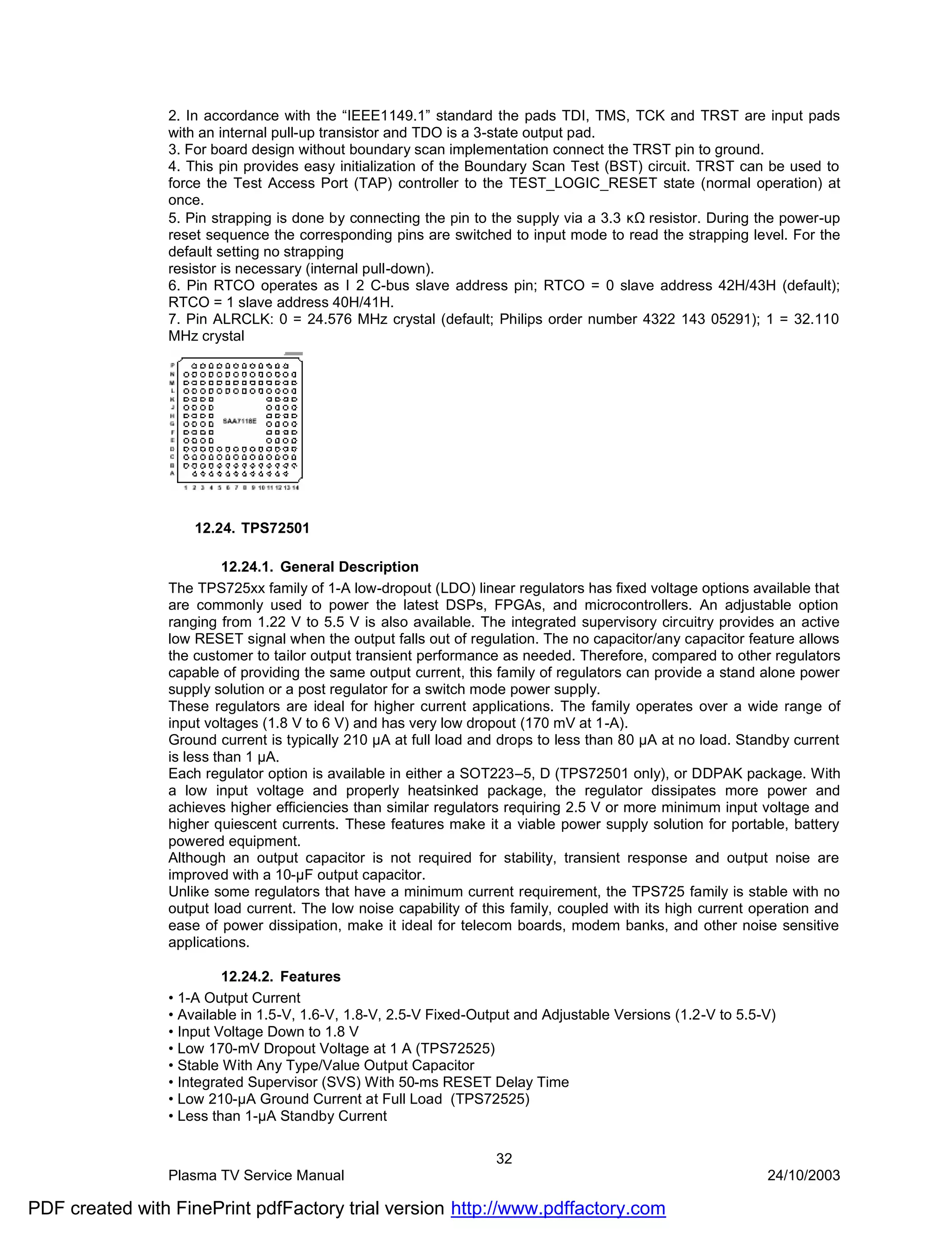 2. In accordance with the “IEEE1149.1” standard the pads TDI, TMS, TCK and TRST are input pads
                with an internal pull-up transistor and TDO is a 3-state output pad.
                3. For board design without boundary scan implementation connect the TRST pin to ground.
                4. This pin provides easy initialization of the Boundary Scan Test (BST) circuit. TRST can be used to
                force the Test Access Port (TAP) controller to the TEST_LOGIC_RESET state (normal operation) at
                once.
                5. Pin strapping is done by connecting the pin to the supply via a 3.3 κΩ resistor. During the power-up
                reset sequence the corresponding pins are switched to input mode to read the strapping level. For the
                default setting no strapping
                resistor is necessary (internal pull-down).
                6. Pin RTCO operates as I 2 C-bus slave address pin; RTCO = 0 slave address 42H/43H (default);
                RTCO = 1 slave address 40H/41H.
                7. Pin ALRCLK: 0 = 24.576 MHz crystal (default; Philips order number 4322 143 05291); 1 = 32.110
                MHz crystal




                    12.24. TPS72501

                         12.24.1. General Description
                The TPS725xx family of 1-A low-dropout (LDO) linear regulators has fixed voltage options available that
                are commonly used to power the latest DSPs, FPGAs, and microcontrollers. An adjustable option
                ranging from 1.22 V to 5.5 V is also available. The integrated supervisory circuitry provides an active
                low RESET signal when the output falls out of regulation. The no capacitor/any capacitor feature allows
                the customer to tailor output transient performance as needed. Therefore, compared to other regulators
                capable of providing the same output current, this family of regulators can provide a stand alone power
                supply solution or a post regulator for a switch mode power supply.
                These regulators are ideal for higher current applications. The family operates over a wide range of
                input voltages (1.8 V to 6 V) and has very low dropout (170 mV at 1-A).
                Ground current is typically 210 µA at full load and drops to less than 80 µA at no load. Standby current
                is less than 1 µA.
                Each regulator option is available in either a SOT223–5, D (TPS72501 only), or DDPAK package. With
                a low input voltage and properly heatsinked package, the regulator dissipates more power and
                achieves higher efficiencies than similar regulators requiring 2.5 V or more minimum input voltage and
                higher quiescent currents. These features make it a viable power supply solution for portable, battery
                powered equipment.
                Although an output capacitor is not required for stability, transient response and output noise are
                improved with a 10-µF output capacitor.
                Unlike some regulators that have a minimum current requirement, the TPS725 family is stable with no
                output load current. The low noise capability of this family, coupled with its high current operation and
                ease of power dissipation, make it ideal for telecom boards, modem banks, and other noise sensitive
                applications.

                         12.24.2. Features
                • 1-A Output Current
                • Available in 1.5-V, 1.6-V, 1.8-V, 2.5-V Fixed-Output and Adjustable Versions (1.2-V to 5.5-V)
                • Input Voltage Down to 1.8 V
                • Low 170-mV Dropout Voltage at 1 A (TPS72525)
                • Stable With Any Type/Value Output Capacitor
                • Integrated Supervisor (SVS) With 50-ms RESET Delay Time
                • Low 210-µA Ground Current at Full Load (TPS72525)
                • Less than 1-µA Standby Current

                                                                   32
                Plasma TV Service Manual                                                                     24/10/2003

PDF created with FinePrint pdfFactory trial version http://www.pdffactory.com
 