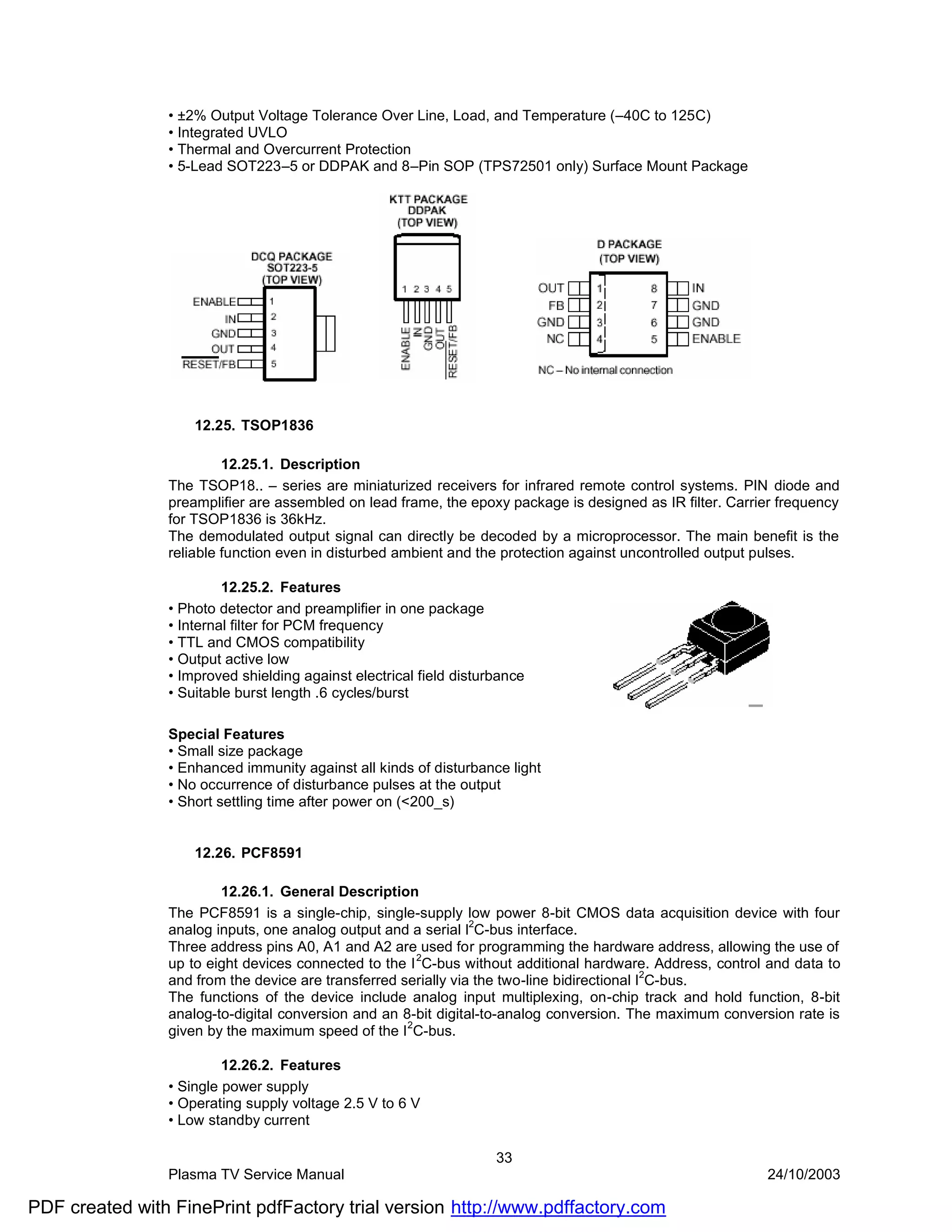 • ±2% Output Voltage Tolerance Over Line, Load, and Temperature (–40C to 125C)
                • Integrated UVLO
                • Thermal and Overcurrent Protection
                • 5-Lead SOT223–5 or DDPAK and 8–Pin SOP (TPS72501 only) Surface Mount Package




                    12.25. TSOP1836

                         12.25.1. Description
                The TSOP18.. – series are miniaturized receivers for infrared remote control systems. PIN diode and
                preamplifier are assembled on lead frame, the epoxy package is designed as IR filter. Carrier frequency
                for TSOP1836 is 36kHz.
                The demodulated output signal can directly be decoded by a microprocessor. The main benefit is the
                reliable function even in disturbed ambient and the protection against uncontrolled output pulses.

                         12.25.2. Features
                • Photo detector and preamplifier in one package
                • Internal filter for PCM frequency
                • TTL and CMOS compatibility
                • Output active low
                • Improved shielding against electrical field disturbance
                • Suitable burst length .6 cycles/burst

                Special Features
                • Small size package
                • Enhanced immunity against all kinds of disturbance light
                • No occurrence of disturbance pulses at the output
                • Short settling time after power on (<200_s)


                    12.26. PCF8591

                        12.26.1. General Description
                The PCF8591 is a single-chip, single-supply low power 8-bit CMOS data acquisition device with four
                analog inputs, one analog output and a serial I2C-bus interface.
                Three address pins A0, A1 and A2 are used for programming the hardware address, allowing the use of
                                                       2
                up to eight devices connected to the I C-bus without additional hardware. Address, control and data to
                and from the device are transferred serially via the two-line bidirectional I2C-bus.
                The functions of the device include analog input multiplexing, on-chip track and hold function, 8-bit
                analog-to-digital conversion and an 8-bit digital-to-analog conversion. The maximum conversion rate is
                                                     2
                given by the maximum speed of the I C-bus.

                         12.26.2. Features
                • Single power supply
                • Operating supply voltage 2.5 V to 6 V
                • Low standby current

                                                                    33
                Plasma TV Service Manual                                                                   24/10/2003

PDF created with FinePrint pdfFactory trial version http://www.pdffactory.com
 