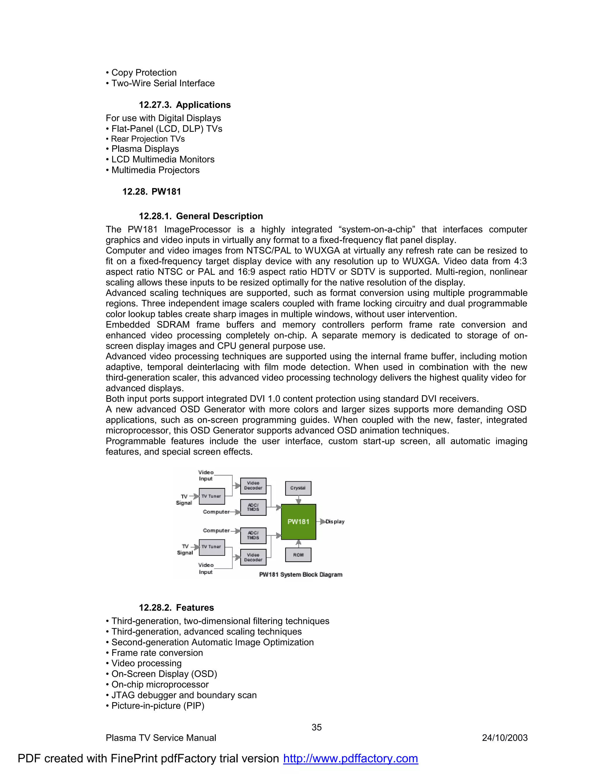 • Copy Protection
                • Two-Wire Serial Interface

                         12.27.3. Applications
                For use with Digital Displays
                • Flat-Panel (LCD, DLP) TVs
                • Rear Projection TVs
                • Plasma Displays
                • LCD Multimedia Monitors
                • Multimedia Projectors

                    12.28. PW181

                         12.28.1. General Description
                The PW181 ImageProcessor is a highly integrated “system-on-a-chip” that interfaces computer
                graphics and video inputs in virtually any format to a fixed-frequency flat panel display.
                Computer and video images from NTSC/PAL to WUXGA at virtually any refresh rate can be resized to
                fit on a fixed-frequency target display device with any resolution up to WUXGA. Video data from 4:3
                aspect ratio NTSC or PAL and 16:9 aspect ratio HDTV or SDTV is supported. Multi-region, nonlinear
                scaling allows these inputs to be resized optimally for the native resolution of the display.
                Advanced scaling techniques are supported, such as format conversion using multiple programmable
                regions. Three independent image scalers coupled with frame locking circuitry and dual programmable
                color lookup tables create sharp images in multiple windows, without user intervention.
                Embedded SDRAM frame buffers and memory controllers perform frame rate conversion and
                enhanced video processing completely on-chip. A separate memory is dedicated to storage of on-
                screen display images and CPU general purpose use.
                Advanced video processing techniques are supported using the internal frame buffer, including motion
                adaptive, temporal deinterlacing with film mode detection. When used in combination with the new
                third-generation scaler, this advanced video processing technology delivers the highest quality video for
                advanced displays.
                Both input ports support integrated DVI 1.0 content protection using standard DVI receivers.
                A new advanced OSD Generator with more colors and larger sizes supports more demanding OSD
                applications, such as on-screen programming guides. When coupled with the new, faster, integrated
                microprocessor, this OSD Generator supports advanced OSD animation techniques.
                Programmable features include the user interface, custom start-up screen, all automatic imaging
                features, and special screen effects.




                         12.28.2. Features
                • Third-generation, two-dimensional filtering techniques
                • Third-generation, advanced scaling techniques
                • Second-generation Automatic Image Optimization
                • Frame rate conversion
                • Video processing
                • On-Screen Display (OSD)
                • On-chip microprocessor
                • JTAG debugger and boundary scan
                • Picture-in-picture (PIP)

                                                                   35
                Plasma TV Service Manual                                                                     24/10/2003

PDF created with FinePrint pdfFactory trial version http://www.pdffactory.com
 