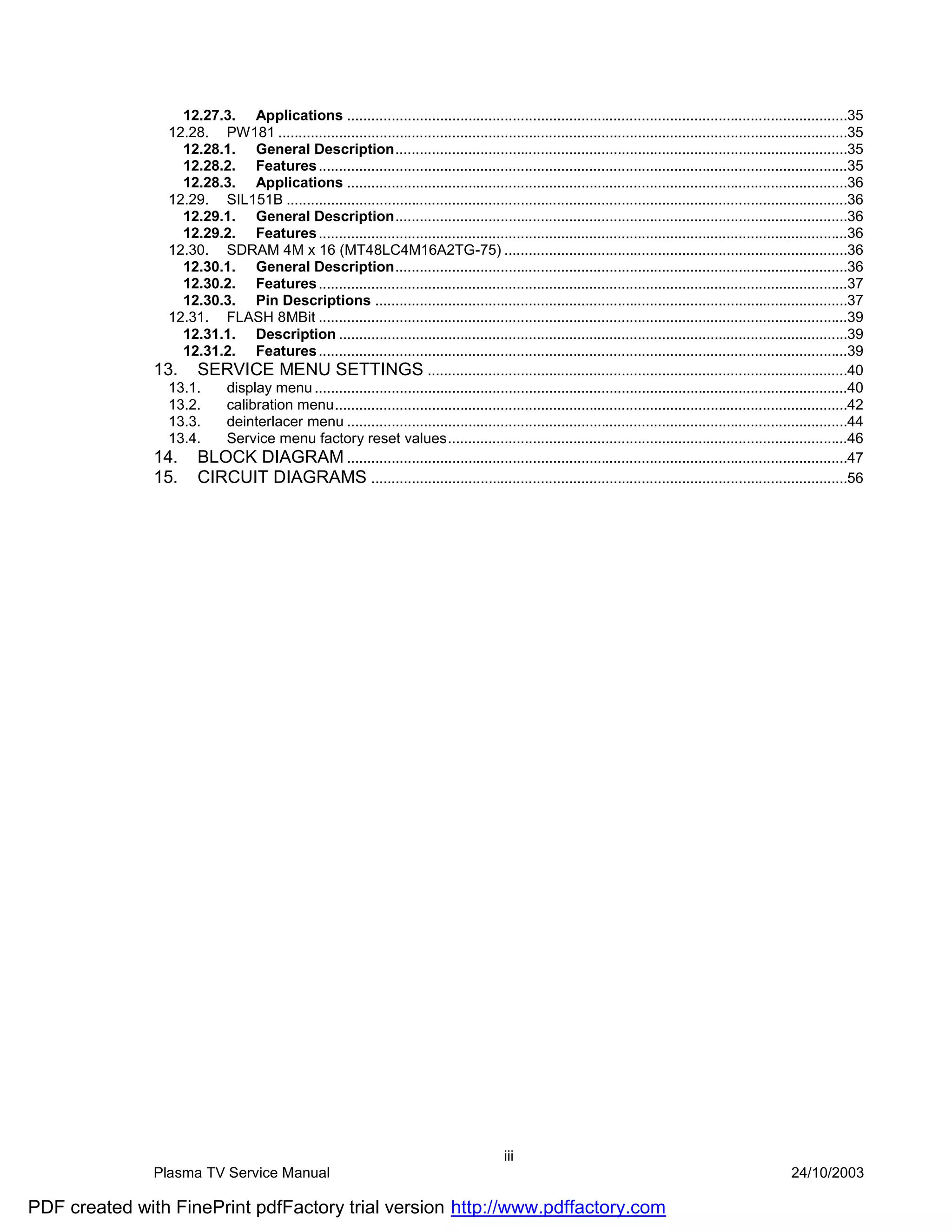 12.27.3. Applications ............................................................................................................................35
                 12.28. PW181 .............................................................................................................................................35
                   12.28.1. General Description................................................................................................................35
                   12.28.2. Features ...................................................................................................................................35
                   12.28.3. Applications ............................................................................................................................36
                 12.29. SIL151B ...........................................................................................................................................36
                   12.29.1. General Description................................................................................................................36
                   12.29.2. Features ...................................................................................................................................36
                 12.30. SDRAM 4M x 16 (MT48LC4M16A2TG-75) .....................................................................................36
                   12.30.1. General Description................................................................................................................36
                   12.30.2. Features ...................................................................................................................................37
                   12.30.3. Pin Descriptions .....................................................................................................................37
                 12.31. FLASH 8MBit ...................................................................................................................................39
                   12.31.1. Description ..............................................................................................................................39
                   12.31.2. Features ...................................................................................................................................39
               13. SERVICE MENU SETTINGS ........................................................................................................40
                 13.1.   display menu ....................................................................................................................................40
                 13.2.   calibration menu...............................................................................................................................42
                 13.3.   deinterlacer menu ............................................................................................................................44
                 13.4.   Service menu factory reset values...................................................................................................46
               14. BLOCK DIAGRAM ............................................................................................................................47
               15. CIRCUIT DIAGRAMS ......................................................................................................................56




                                                                                            iii
               Plasma TV Service Manual                                                                                                                     24/10/2003

PDF created with FinePrint pdfFactory trial version http://www.pdffactory.com
 