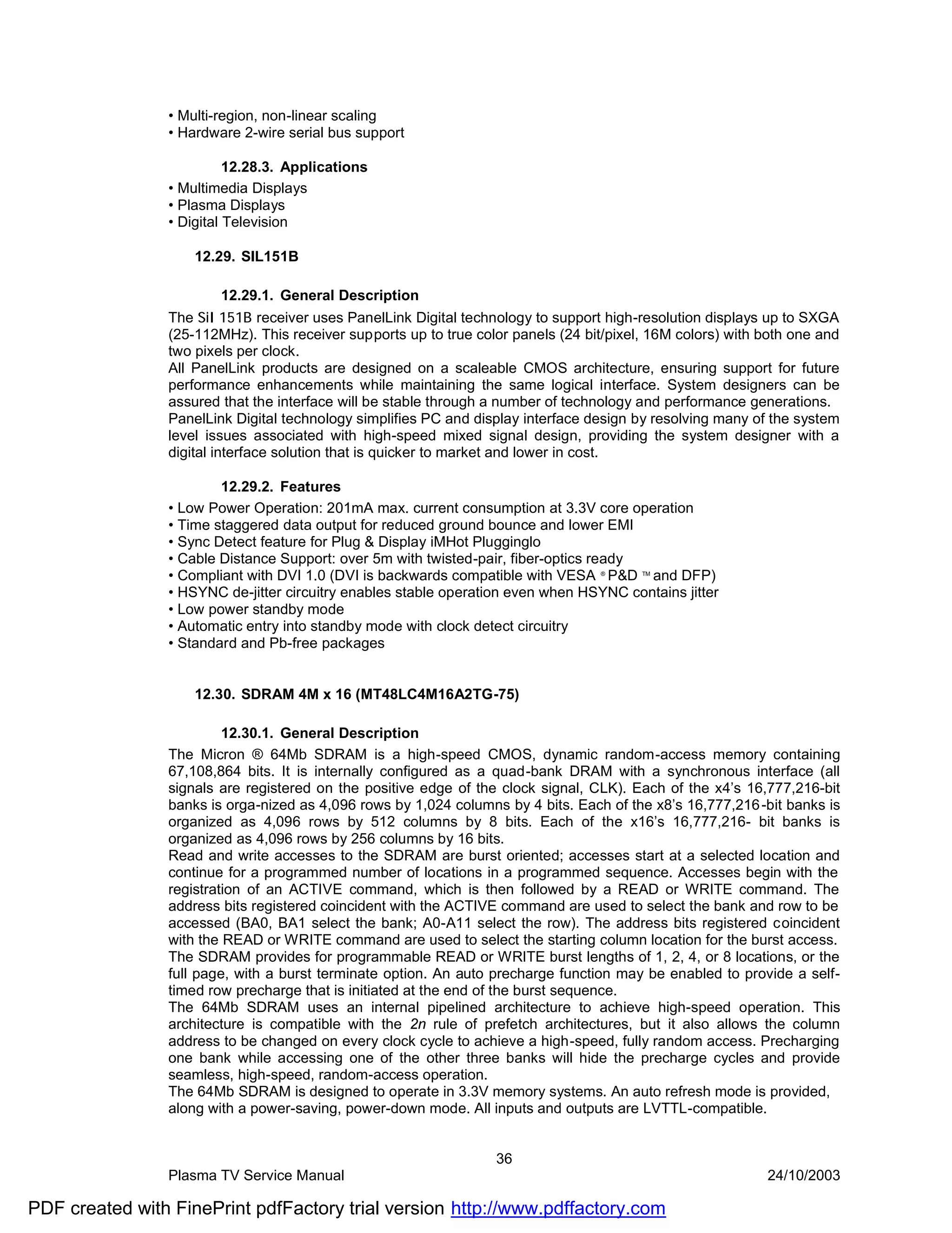 • Multi-region, non-linear scaling
                • Hardware 2-wire serial bus support

                          12.28.3. Applications
                • Multimedia Displays
                • Plasma Displays
                • Digital Television

                    12.29. SIL151B

                        12.29.1. General Description
                The SiI 151B receiver uses PanelLink Digital technology to support high-resolution displays up to SXGA
                (25-112MHz). This receiver supports up to true color panels (24 bit/pixel, 16M colors) with both one and
                two pixels per clock.
                All PanelLink products are designed on a scaleable CMOS architecture, ensuring support for future
                performance enhancements while maintaining the same logical interface. System designers can be
                assured that the interface will be stable through a number of technology and performance generations.
                PanelLink Digital technology simplifies PC and display interface design by resolving many of the system
                level issues associated with high-speed mixed signal design, providing the system designer with a
                digital interface solution that is quicker to market and lower in cost.

                        12.29.2. Features
                • Low Power Operation: 201mA max. current consumption at 3.3V core operation
                • Time staggered data output for reduced ground bounce and lower EMI
                • Sync Detect feature for Plug & Display iMHot Plugginglo
                • Cable Distance Support: over 5m with twisted-pair, fiber-optics ready
                • Compliant with DVI 1.0 (DVI is backwards compatible with VESA P&D and DFP)
                                                                                   ®     TM


                • HSYNC de-jitter circuitry enables stable operation even when HSYNC contains jitter
                • Low power standby mode
                • Automatic entry into standby mode with clock detect circuitry
                • Standard and Pb-free packages


                    12.30. SDRAM 4M x 16 (MT48LC4M16A2TG-75)

                         12.30.1. General Description
                The Micron ® 64Mb SDRAM is a high-speed CMOS, dynamic random-access memory containing
                67,108,864 bits. It is internally configured as a quad-bank DRAM with a synchronous interface (all
                signals are registered on the positive edge of the clock signal, CLK). Each of the x4’s 16,777,216-bit
                banks is orga-nized as 4,096 rows by 1,024 columns by 4 bits. Each of the x8’s 16,777,216 -bit banks is
                organized as 4,096 rows by 512 columns by 8 bits. Each of the x16’s 16,777,216- bit banks is
                organized as 4,096 rows by 256 columns by 16 bits.
                Read and write accesses to the SDRAM are burst oriented; accesses start at a selected location and
                continue for a programmed number of locations in a programmed sequence. Accesses begin with the
                registration of an ACTIVE command, which is then followed by a READ or WRITE command. The
                address bits registered coincident with the ACTIVE command are used to select the bank and row to be
                accessed (BA0, BA1 select the bank; A0-A11 select the row). The address bits registered coincident
                with the READ or WRITE command are used to select the starting column location for the burst access.
                The SDRAM provides for programmable READ or WRITE burst lengths of 1, 2, 4, or 8 locations, or the
                full page, with a burst terminate option. An auto precharge function may be enabled to provide a self-
                timed row precharge that is initiated at the end of the burst sequence.
                The 64Mb SDRAM uses an internal pipelined architecture to achieve high-speed operation. This
                architecture is compatible with the 2n rule of prefetch architectures, but it also allows the column
                address to be changed on every clock cycle to achieve a high-speed, fully random access. Precharging
                one bank while accessing one of the other three banks will hide the precharge cycles and provide
                seamless, high-speed, random-access operation.
                The 64Mb SDRAM is designed to operate in 3.3V memory systems. An auto refresh mode is provided,
                along with a power-saving, power-down mode. All inputs and outputs are LVTTL-compatible.


                                                                  36
                Plasma TV Service Manual                                                                    24/10/2003

PDF created with FinePrint pdfFactory trial version http://www.pdffactory.com
 
