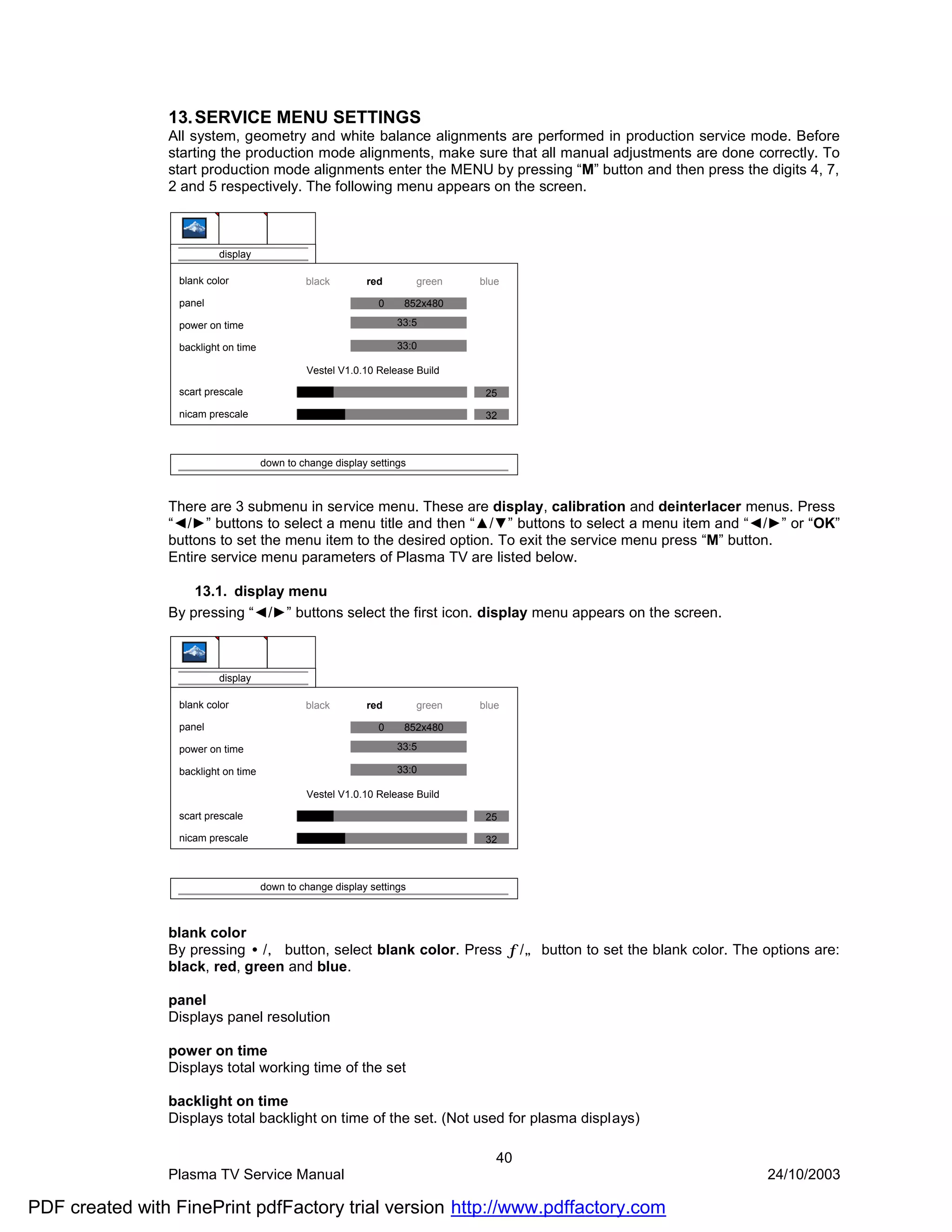 13. SERVICE MENU SETTINGS
                All system, geometry and white balance alignments are performed in production service mode. Before
                starting the production mode alignments, make sure that all manual adjustments are done correctly. To
                start production mode alignments enter the MENU by pressing “M” button and then press the digits 4, 7,
                2 and 5 respectively. The following menu appears on the screen.



                          display

                  blank color                  black        red         green   blue

                  panel                                        0    852x480

                  power on time                                    33:5

                  backlight on time                                33:0

                                               Vestel V1.0.10 Release Build

                  scart prescale                                                 25

                  nicam prescale                                                 32



                                      down to change display settings



                There are 3 submenu in service menu. These are display, calibration and deinterlacer menus. Press
                “◄/►” buttons to select a menu title and then “▲/▼” buttons to select a menu item and “◄/►” or “OK”
                buttons to set the menu item to the desired option. To exit the service menu press “M” button.
                Entire service menu parameters of Plasma TV are listed below.

                    13.1. display menu
                By pressing “◄/►” buttons select the first icon. display menu appears on the screen.



                          display

                  blank color                  black        red         green   blue

                  panel                                        0    852x480

                  power on time                                    33:5

                  backlight on time                                33:0

                                               Vestel V1.0.10 Release Build

                  scart prescale                                                 25

                  nicam prescale                                                 32



                                      down to change display settings



                blank color
                By pressing •/‚ button, select blank color. Press ƒ/„ button to set the blank color. The options are:
                black, red, green and blue.

                panel
                Displays panel resolution

                power on time
                Displays total working time of the set

                backlight on time
                Displays total backlight on time of the set. (Not used for plasma displays)

                                                                                   40
                Plasma TV Service Manual                                                                   24/10/2003

PDF created with FinePrint pdfFactory trial version http://www.pdffactory.com
 