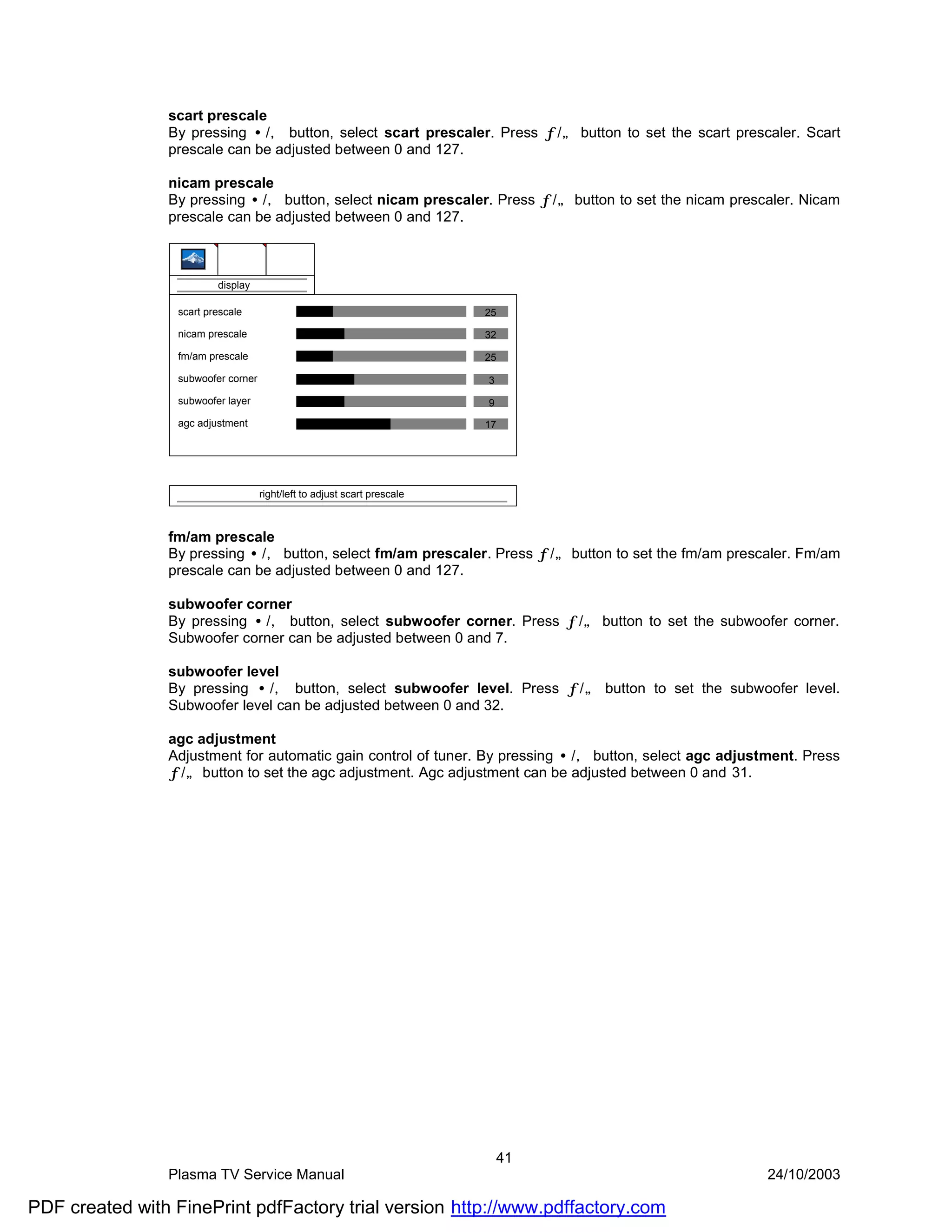 scart prescale
                By pressing •/‚ button, select scart prescaler. Press ƒ/„ button to set the scart prescaler. Scart
                prescale can be adjusted between 0 and 127.

                nicam prescale
                By pressing •/‚ button, select nicam prescaler. Press ƒ/„ button to set the nicam prescaler. Nicam
                prescale can be adjusted between 0 and 127.



                          display

                  scart prescale                                           25

                  nicam prescale                                           32

                  fm/am prescale                                           25

                  subwoofer corner                                         3
                  subwoofer layer                                          9
                  agc adjustment                                           17




                                     right/left to adjust scart prescale



                fm/am prescale
                By pressing •/‚ button, select fm/am prescaler. Press ƒ/„ button to set the fm/am prescaler. Fm/am
                prescale can be adjusted between 0 and 127.

                subwoofer corner
                By pressing •/‚ button, select subwoofer corner. Press ƒ/„ button to set the subwoofer corner.
                Subwoofer corner can be adjusted between 0 and 7.

                subwoofer level
                By pressing •/‚ button, select subwoofer level. Press ƒ/„ button to set the subwoofer level.
                Subwoofer level can be adjusted between 0 and 32.

                agc adjustment
                Adjustment for automatic gain control of tuner. By pressing •/‚ button, select agc adjustment. Press
                ƒ/„ button to set the agc adjustment. Agc adjustment can be adjusted between 0 and 31.




                                                                               41
                Plasma TV Service Manual                                                                 24/10/2003

PDF created with FinePrint pdfFactory trial version http://www.pdffactory.com
 