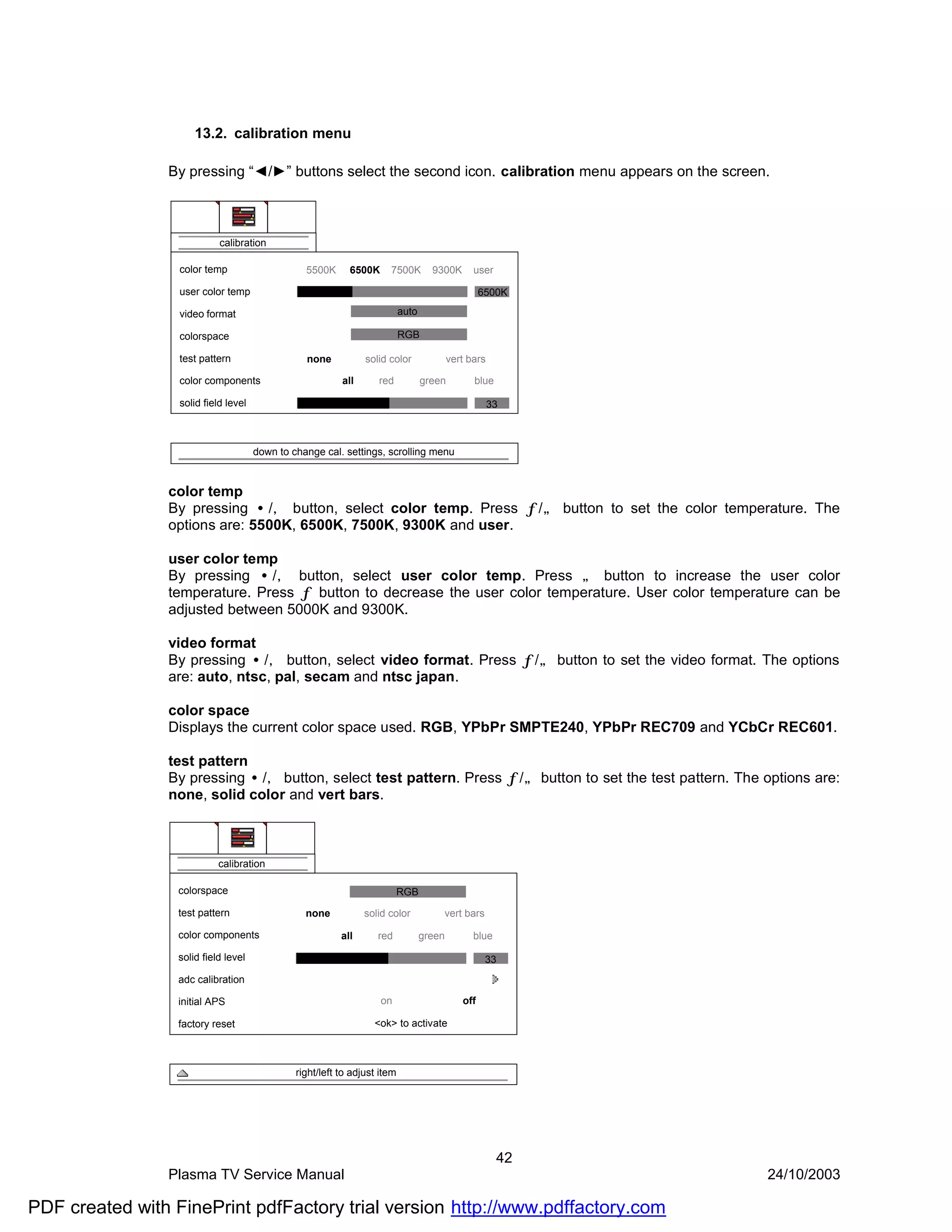 13.2. calibration menu

                By pressing “◄/►” buttons select the second icon. calibration menu appears on the screen.



                            calibration

                  color temp                     5500K      6500K     7500K         9300K       user

                  user color temp                                                                  6500K

                  video format                                             auto

                  colorspace                                               RGB

                  test pattern                   none           solid color               vert bars

                  color components                        all      red            green         blue

                  solid field level                                                                   33



                                      down to change cal. settings, scrolling menu


                color temp
                By pressing •/‚ button, select color temp. Press ƒ/„ button to set the color temperature. The
                options are: 5500K, 6500K, 7500K, 9300K and user.

                user color temp
                By pressing •/‚ button, select user color temp. Press „ button to increase the user color
                temperature. Press ƒ button to decrease the user color temperature. User color temperature can be
                adjusted between 5000K and 9300K.

                video format
                By pressing •/‚ button, select video format. Press ƒ/„ button to set the video format. The options
                are: auto, ntsc, pal, secam and ntsc japan.

                color space
                Displays the current color space used. RGB, YPbPr SMPTE240, YPbPr REC709 and YCbCr REC601.

                test pattern
                By pressing •/‚ button, select test pattern. Press ƒ/„ button to set the test pattern. The options are:
                none, solid color and vert bars.



                            calibration

                  colorspace                                             RGB

                  test pattern                   none           solid color           vert bars

                  color components                        all      red            green         blue

                  solid field level                                                                 33
                  adc calibration

                  initial APS                                       on                       off

                  factory reset                                   <ok> to activate



                                               right/left to adjust item




                                                                                                       42
                Plasma TV Service Manual                                                                    24/10/2003

PDF created with FinePrint pdfFactory trial version http://www.pdffactory.com
 