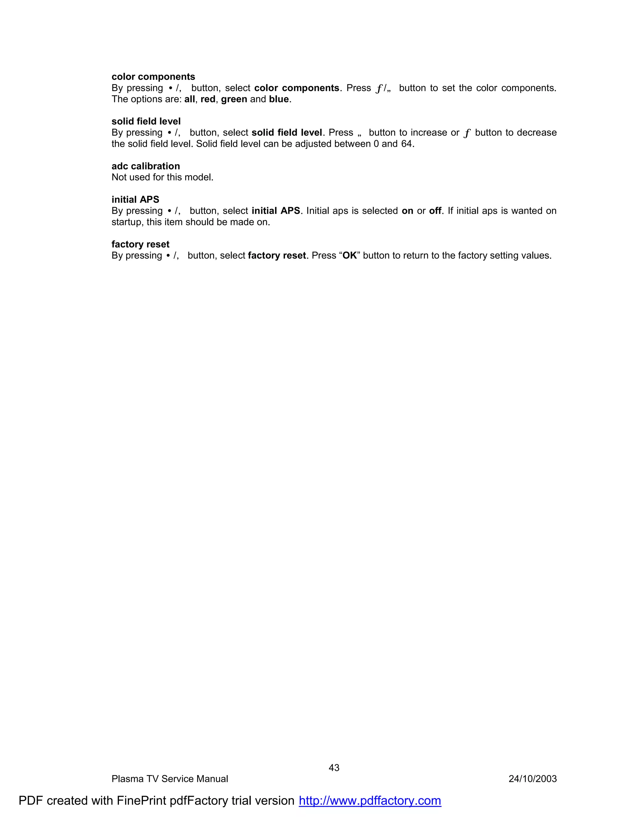 color components
                By pressing •/‚ button, select color components. Press ƒ/„ button to set the color components.
                The options are: all, red, green and blue.

                solid field level
                By pressing •/‚ button, select solid field level. Press „ button to increase or ƒ button to decrease
                the solid field level. Solid field level can be adjusted between 0 and 64.

                adc calibration
                Not used for this model.

                initial APS
                By pressing •/‚ button, select initial APS. Initial aps is selected on or off. If initial aps is wanted on
                startup, this item should be made on.

                factory reset
                By pressing •/‚ button, select factory reset. Press “OK” button to return to the factory setting values.




                                                                   43
                Plasma TV Service Manual                                                                      24/10/2003

PDF created with FinePrint pdfFactory trial version http://www.pdffactory.com
 
