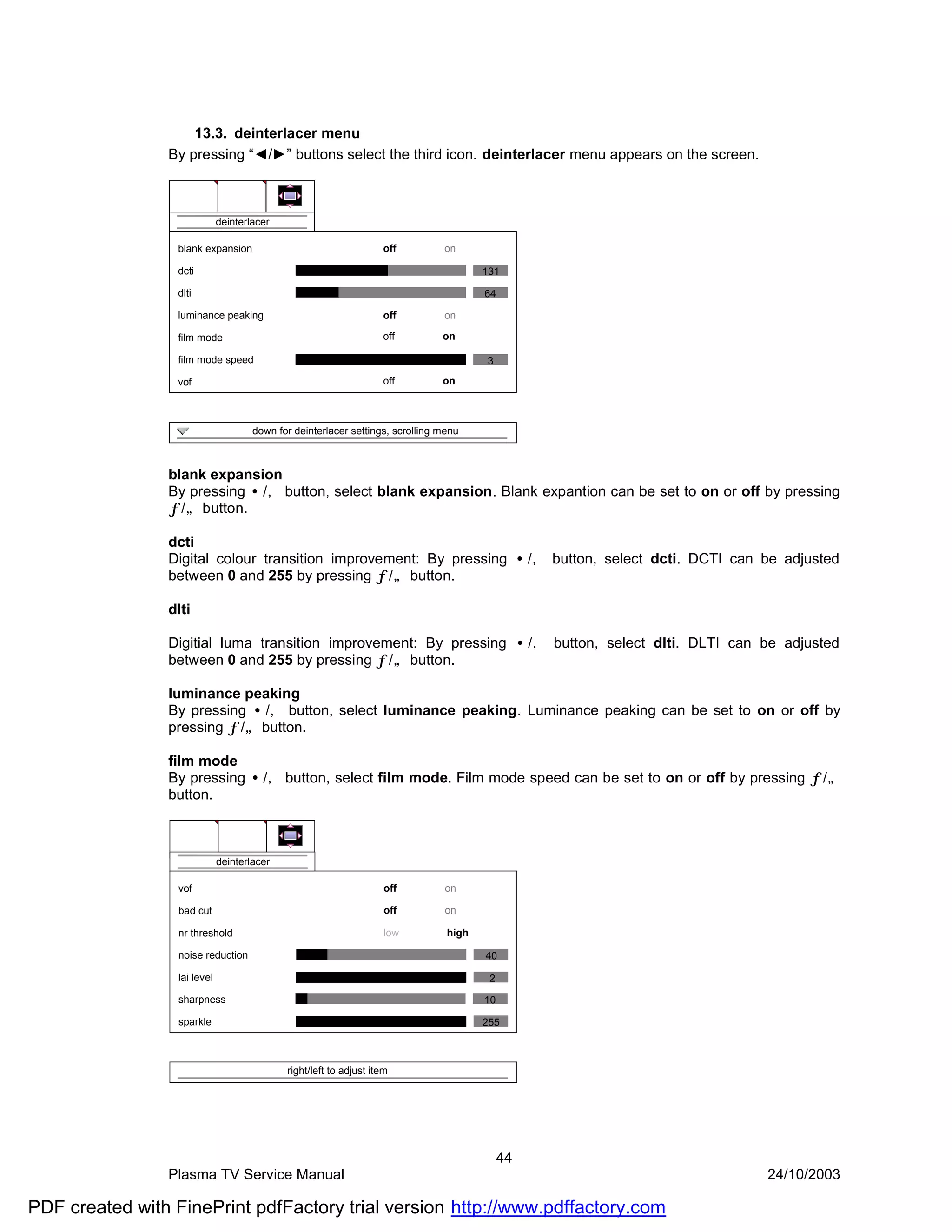 13.3. deinterlacer menu
                By pressing “◄/►” buttons select the third icon. deinterlacer menu appears on the screen.



                              deinterlacer

                  blank expansion                                   off         on

                  dcti                                                                  131

                  dlti                                                                  64

                  luminance peaking                                 off         on

                  film mode                                         off         on

                  film mode speed                                                       3

                  vof                                               off         on



                                      down for deinterlacer settings, scrolling menu



                blank expansion
                By pressing •/‚ button, select blank expansion. Blank expantion can be set to on or off by pressing
                ƒ/„ button.

                dcti
                Digital colour transition improvement: By pressing •/‚ button, select dcti. DCTI can be adjusted
                between 0 and 255 by pressing ƒ/„ button.

                dlti

                Digitial luma transition improvement: By pressing •/‚ button, select dlti. DLTI can be adjusted
                between 0 and 255 by pressing ƒ/„ button.

                luminance peaking
                By pressing •/‚ button, select luminance peaking. Luminance peaking can be set to on or off by
                pressing ƒ/„ button.

                film mode
                By pressing •/‚ button, select film mode. Film mode speed can be set to on or off by pressing ƒ/„
                button.



                              deinterlacer

                  vof                                               off         on

                  bad cut                                           off         on

                  nr threshold                                      low          high

                  noise reduction                                                       40

                  lai level                                                              2

                  sharpness                                                             10

                  sparkle                                                               255



                                             right/left to adjust item




                                                                                             44
                Plasma TV Service Manual                                                                    24/10/2003

PDF created with FinePrint pdfFactory trial version http://www.pdffactory.com
 