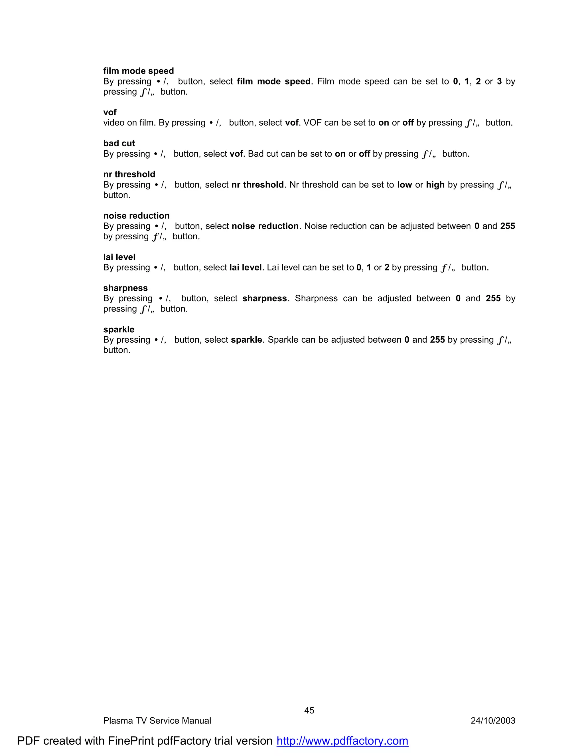 film mode speed
                By pressing •/‚ button, select film mode speed. Film mode speed can be set to 0, 1, 2 or 3 by
                pressing ƒ/„ button.

                vof
                video on film. By pressing •/‚ button, select vof. VOF can be set to on or off by pressing ƒ/„ button.

                bad cut
                By pressing •/‚ button, select vof. Bad cut can be set to on or off by pressing ƒ/„ button.

                nr threshold
                By pressing •/‚ button, select nr threshold. Nr threshold can be set to low or high by pressing ƒ/„
                button.

                noise reduction
                By pressing •/‚ button, select noise reduction. Noise reduction can be adjusted between 0 and 255
                by pressing ƒ/„ button.

                lai level
                By pressing •/‚ button, select lai level. Lai level can be set to 0, 1 or 2 by pressing ƒ/„ button.

                sharpness
                By pressing •/‚ button, select sharpness. Sharpness can be adjusted between 0 and 255 by
                pressing ƒ/„ button.

                sparkle
                By pressing •/‚ button, select sparkle. Sparkle can be adjusted between 0 and 255 by pressing ƒ/„
                button.




                                                                   45
                Plasma TV Service Manual                                                                      24/10/2003

PDF created with FinePrint pdfFactory trial version http://www.pdffactory.com
 