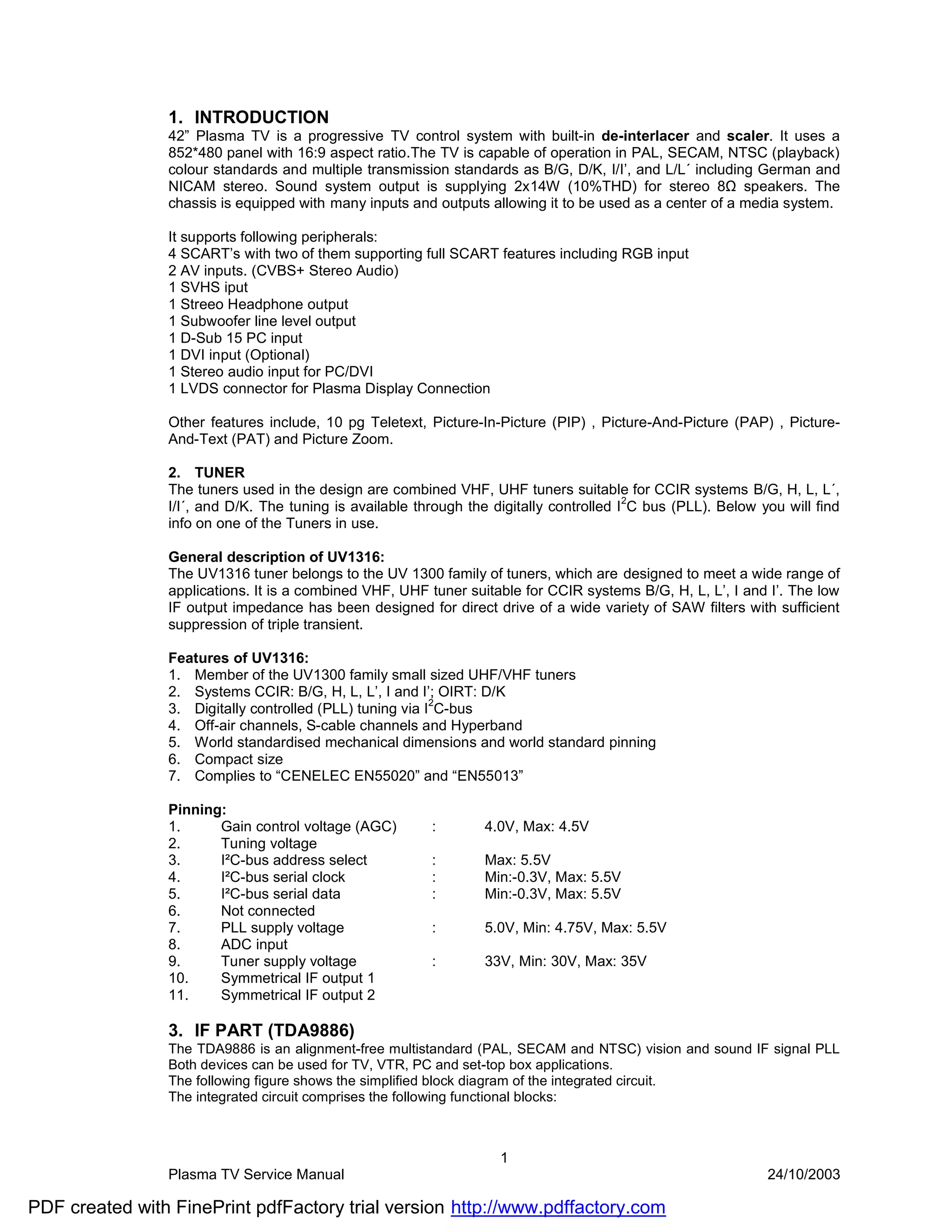 1. INTRODUCTION
                42” Plasma TV is a progressive TV control system with built-in de-interlacer and scaler. It uses a
                852*480 panel with 16:9 aspect ratio.The TV is capable of operation in PAL, SECAM, NTSC (playback)
                colour standards and multiple transmission standards as B/G, D/K, I/I’, and L/L´ including German and
                NICAM stereo. Sound system output is supplying 2x14W (10%THD) for stereo 8Ω speakers. The
                chassis is equipped with many inputs and outputs allowing it to be used as a center of a media system.

                It supports following peripherals:
                4 SCART’s with two of them supporting full SCART features including RGB input
                2 AV inputs. (CVBS+ Stereo Audio)
                1 SVHS iput
                1 Streeo Headphone output
                1 Subwoofer line level output
                1 D-Sub 15 PC input
                1 DVI input (Optional)
                1 Stereo audio input for PC/DVI
                1 LVDS connector for Plasma Display Connection

                Other features include, 10 pg Teletext, Picture-In-Picture (PIP) , Picture-And-Picture (PAP) , Picture-
                And-Text (PAT) and Picture Zoom.

                2. TUNER
                The tuners used in the design are combined VHF, UHF tuners suitable for CCIR systems B/G, H, L, L´,
                                                                                         2
                I/I´, and D/K. The tuning is available through the digitally controlled I C bus (PLL). Below you will find
                info on one of the Tuners in use.

                General description of UV1316:
                The UV1316 tuner belongs to the UV 1300 family of tuners, which are designed to meet a wide range of
                applications. It is a combined VHF, UHF tuner suitable for CCIR systems B/G, H, L, L’, I and I’. The low
                IF output impedance has been designed for direct drive of a wide variety of SAW filters with sufficient
                suppression of triple transient.

                Features of UV1316:
                1. Member of the UV1300 family small sized UHF/VHF tuners
                2. Systems CCIR: B/G, H, L, L’, I and I’; OIRT: D/K
                                                          2
                3. Digitally controlled (PLL) tuning via I C-bus
                4. Off-air channels, S-cable channels and Hyperband
                5. World standardised mechanical dimensions and world standard pinning
                6. Compact size
                7. Complies to “CENELEC EN55020” and “EN55013”

                Pinning:
                1.     Gain control voltage (AGC)        :       4.0V, Max: 4.5V
                2.     Tuning voltage
                3.     I²C-bus address select            :       Max: 5.5V
                4.     I²C-bus serial clock              :       Min:-0.3V, Max: 5.5V
                5.     I²C-bus serial data               :       Min:-0.3V, Max: 5.5V
                6.     Not connected
                7.     PLL supply voltage                :       5.0V, Min: 4.75V, Max: 5.5V
                8.     ADC input
                9.     Tuner supply voltage              :       33V, Min: 30V, Max: 35V
                10.    Symmetrical IF output 1
                11.    Symmetrical IF output 2

                3. IF PART (TDA9886)
                The TDA9886 is an alignment-free multistandard (PAL, SECAM and NTSC) vision and sound IF signal PLL
                Both devices can be used for TV, VTR, PC and set-top box applications.
                The following figure shows the simplified block diagram of the integrated circuit.
                The integrated circuit comprises the following functional blocks:



                                                                    1
                Plasma TV Service Manual                                                                      24/10/2003

PDF created with FinePrint pdfFactory trial version http://www.pdffactory.com
 