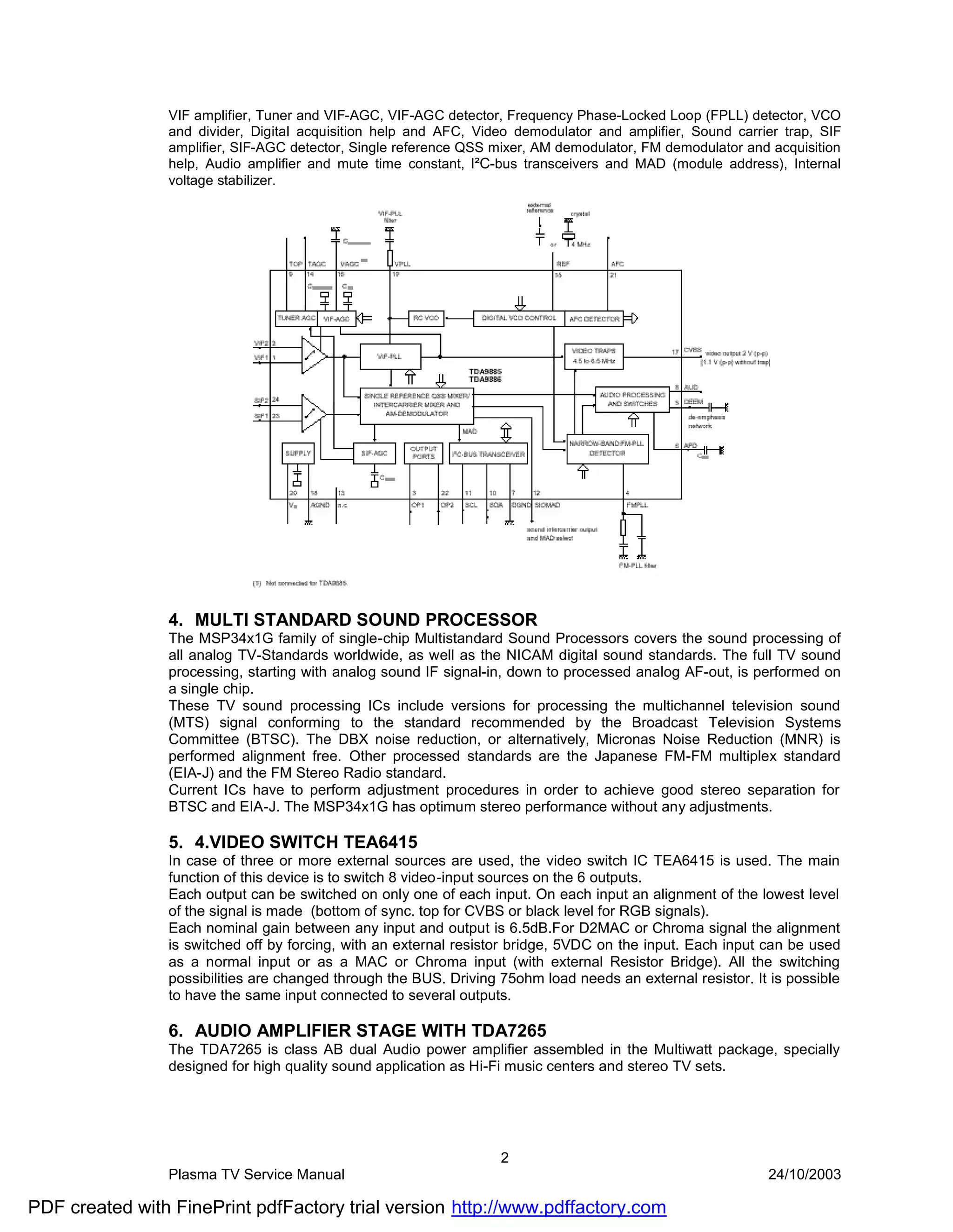 VIF amplifier, Tuner and VIF-AGC, VIF-AGC detector, Frequency Phase-Locked Loop (FPLL) detector, VCO
                and divider, Digital acquisition help and AFC, Video demodulator and amplifier, Sound carrier trap, SIF
                amplifier, SIF-AGC detector, Single reference QSS mixer, AM demodulator, FM demodulator and acquisition
                help, Audio amplifier and mute time constant, I²C-bus transceivers and MAD (module address), Internal
                voltage stabilizer.




                4. MULTI STANDARD SOUND PROCESSOR
                The MSP34x1G family of single-chip Multistandard Sound Processors covers the sound processing of
                all analog TV-Standards worldwide, as well as the NICAM digital sound standards. The full TV sound
                processing, starting with analog sound IF signal-in, down to processed analog AF-out, is performed on
                a single chip.
                These TV sound processing ICs include versions for processing the multichannel television sound
                (MTS) signal conforming to the standard recommended by the Broadcast Television Systems
                Committee (BTSC). The DBX noise reduction, or alternatively, Micronas Noise Reduction (MNR) is
                performed alignment free. Other processed standards are the Japanese FM-FM multiplex standard
                (EIA-J) and the FM Stereo Radio standard.
                Current ICs have to perform adjustment procedures in order to achieve good stereo separation for
                BTSC and EIA-J. The MSP34x1G has optimum stereo performance without any adjustments.

                5. 4.VIDEO SWITCH TEA6415
                In case of three or more external sources are used, the video switch IC TEA6415 is used. The main
                function of this device is to switch 8 video-input sources on the 6 outputs.
                Each output can be switched on only one of each input. On each input an alignment of the lowest level
                of the signal is made (bottom of sync. top for CVBS or black level for RGB signals).
                Each nominal gain between any input and output is 6.5dB.For D2MAC or Chroma signal the alignment
                is switched off by forcing, with an external resistor bridge, 5VDC on the input. Each input can be used
                as a normal input or as a MAC or Chroma input (with external Resistor Bridge). All the switching
                possibilities are changed through the BUS. Driving 75ohm load needs an external resistor. It is possible
                to have the same input connected to several outputs.

                6. AUDIO AMPLIFIER STAGE WITH TDA7265
                The TDA7265 is class AB dual Audio power amplifier assembled in the Multiwatt package, specially
                designed for high quality sound application as Hi-Fi music centers and stereo TV sets.




                                                                   2
                Plasma TV Service Manual                                                                    24/10/2003

PDF created with FinePrint pdfFactory trial version http://www.pdffactory.com
 
