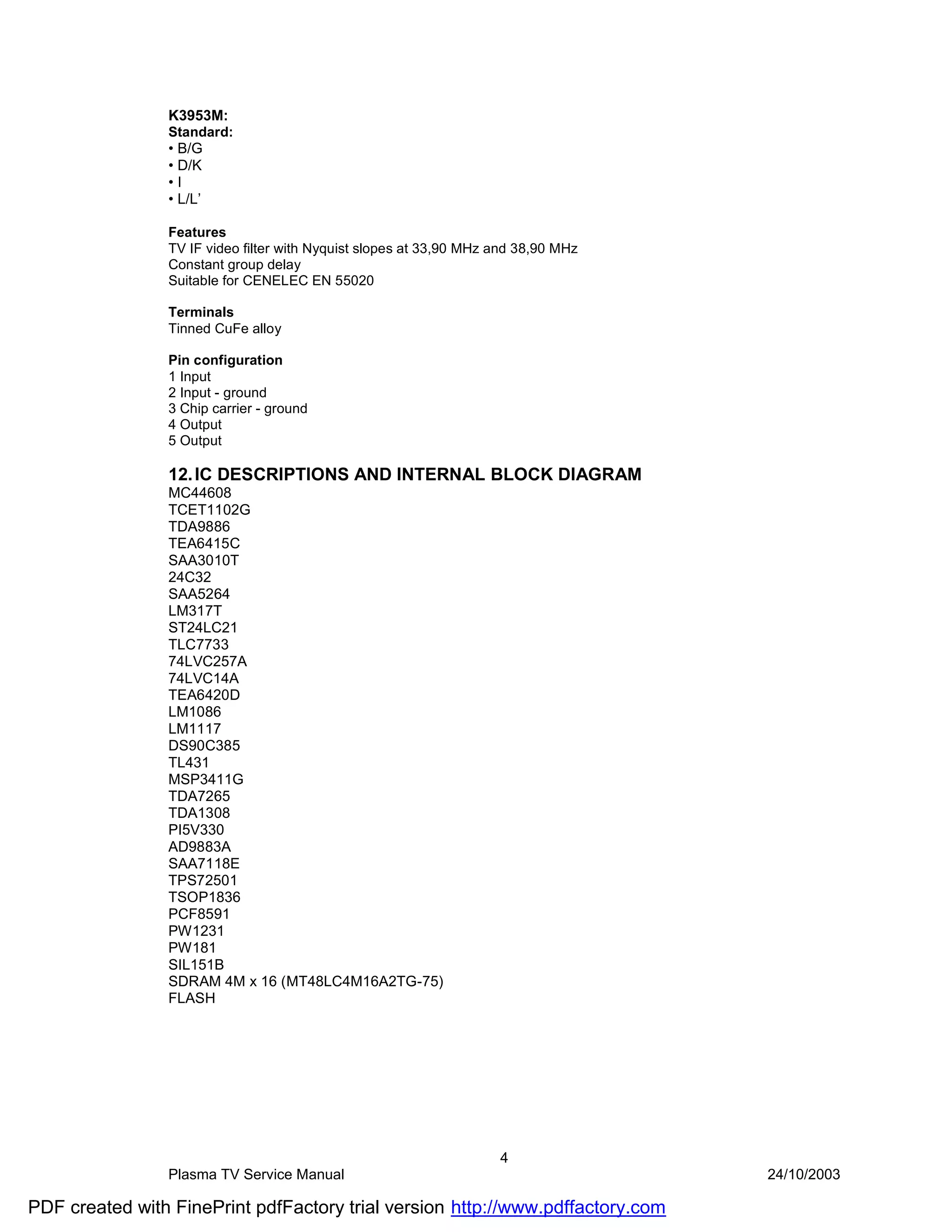 K3953M:
                Standard:
                • B/G
                • D/K
                •I
                • L/L’

                Features
                TV IF video filter with Nyquist slopes at 33,90 MHz and 38,90 MHz
                Constant group delay
                Suitable for CENELEC EN 55020

                Terminals
                Tinned CuFe alloy

                Pin configuration
                1 Input
                2 Input - ground
                3 Chip carrier - ground
                4 Output
                5 Output

                12. IC DESCRIPTIONS AND INTERNAL BLOCK DIAGRAM
                MC44608
                TCET1102G
                TDA9886
                TEA6415C
                SAA3010T
                24C32
                SAA5264
                LM317T
                ST24LC21
                TLC7733
                74LVC257A
                74LVC14A
                TEA6420D
                LM1086
                LM1117
                DS90C385
                TL431
                MSP3411G
                TDA7265
                TDA1308
                PI5V330
                AD9883A
                SAA7118E
                TPS72501
                TSOP1836
                PCF8591
                PW1231
                PW181
                SIL151B
                SDRAM 4M x 16 (MT48LC4M16A2TG-75)
                FLASH




                                                                    4
                Plasma TV Service Manual                                            24/10/2003

PDF created with FinePrint pdfFactory trial version http://www.pdffactory.com
 