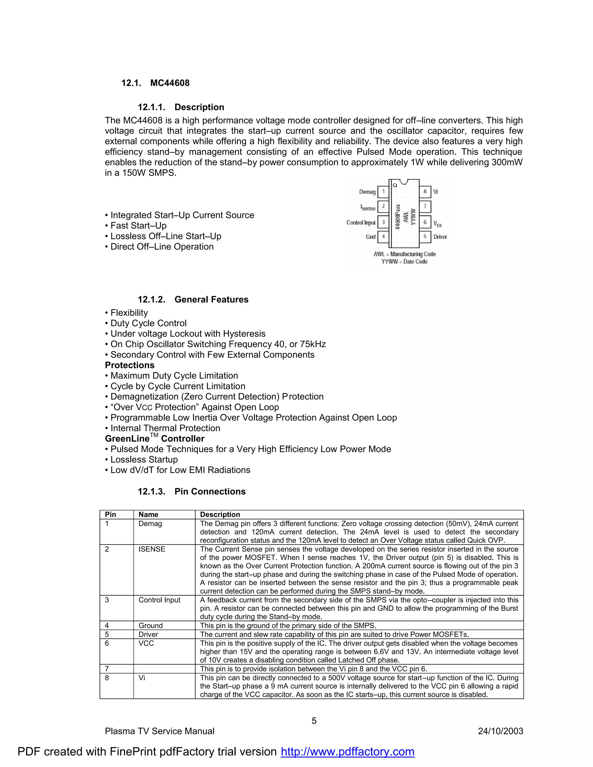 12.1. MC44608

                         12.1.1. Description
                The MC44608 is a high performance voltage mode controller designed for off–line converters. This high
                voltage circuit that integrates the start–up current source and the oscillator capacitor, requires few
                external components while offering a high flexibility and reliability. The device also features a very high
                efficiency stand–by management consisting of an effective Pulsed Mode operation. This technique
                enables the reduction of the stand–by power consumption to approximately 1W while delivering 300mW
                in a 150W SMPS.



                • Integrated Start–Up Current Source
                • Fast Start–Up
                • Lossless Off–Line Start–Up
                • Direct Off–Line Operation




                         12.1.2. General Features
                • Flexibility
                • Duty Cycle Control
                • Under voltage Lockout with Hysteresis
                • On Chip Oscillator Switching Frequency 40, or 75kHz
                • Secondary Control with Few External Components
                Protections
                • Maximum Duty Cycle Limitation
                • Cycle by Cycle Current Limitation
                • Demagnetization (Zero Current Detection) P rotection
                • “Over VCC Protection” Against Open Loop
                • Programmable Low Inertia Over Voltage Protection Against Open Loop
                • Internal Thermal Protection
                              TM
                GreenLine Controller
                • Pulsed Mode Techniques for a Very High Efficiency Low Power Mode
                • Lossless Startup
                • Low dV/dT for Low EMI Radiations

                         12.1.3.    Pin Connections

                Pin      Name            Description
                1        Demag           The Demag pin offers 3 different functions: Zero voltage crossing detection (50mV), 24mA current
                                         detection and 120mA current detection. The 24mA level is used to detect the secondary
                                         reconfiguration status and the 120mA level to detect an Over Voltage status called Quick OVP.
                2        ISENSE          The Current Sense pin senses the voltage developed on the series resistor inserted in the source
                                         of the power MOSFET. When I sense reaches 1V, the Driver output (pin 5) is disabled. This is
                                         known as the Over Current Protection function. A 200mA current source is flowing out of the pin 3
                                         during the start–up phase and during the switching phase in case of the Pulsed Mode of operation.
                                         A resistor can be inserted between the sense resistor and the pin 3; thus a programmable peak
                                         current detection can be performed during the SMPS stand–by mode.
                3        Control Input   A feedback current from the secondary side of the SMPS via the opto–coupler is injected into this
                                         pin. A resistor can be connected between this pin and GND to allow the programming of the Burst
                                         duty cycle during the Stand–by mode.
                4        Ground          This pin is the ground of the primary side of the SMPS.
                5        Driver          The current and slew rate capability of this pin are suited to drive Power MOSFETs.
                6        VCC             This pin is the positive supply of the IC. The driver output gets disabled when the voltage becomes
                                         higher than 15V and the operating range is between 6.6V and 13V. An intermediate voltage level
                                         of 10V creates a disabling condition called Latched Off phase.
                7                        This pin is to provide isolation between the Vi pin 8 and the VCC pin 6.
                8        Vi              This pin can be directly connected to a 500V voltage source for start –up function of the IC. During
                                         the Start–up phase a 9 mA current source is internally delivered to the VCC pin 6 allowing a rapid
                                         charge of the VCC capacitor. As soon as the IC starts–up, this current source is disabled.


                                                                            5
                Plasma TV Service Manual                                                                                        24/10/2003

PDF created with FinePrint pdfFactory trial version http://www.pdffactory.com
 