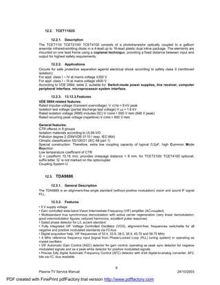 12.2. TCET1102G

                         12.2.1. Description
                The TCET110/ TCET2100/ TCET4100 consists of a phototransistor optically coupled to a gallium
                arsenide infrared-emitting diode in a 4-lead up to 16-lead plastic dual inline package. The elements are
                mounted on one lead frame using a coplanar technique, providing a fixed distance between input and
                output for highest safety requirements.

                         12.2.2. Applications
                Circuits for safe protective separation against electrical shock according to safety class II (reinforced
                isolation):
                For appl. class I – IV at mains voltage ≤300 V
                For appl. class I – III at mains voltage ≤600 V
                According to VDE 0884, table 2, suitable for: Switch-mode power supplies, line receiver, computer
                peripheral interface, microprocessor system interface.

                         12.2.3. 13.12.3.Features
                VDE 0884 related features:
                Rated impulse voltage (transient overvoltage) V IOTM = 8 kV peak
                Isolation test voltage (partial discharge test voltage) V pd = 1.6 kV
                Rated isolation voltage (RMS includes DC) V IOWM = 600 V RMS (848 V peak)
                Rated recurring peak voltage (repetitive) V IORM = 600 V RMS

                General features:
                CTR offered in 9 groups
                Isolation materials according to UL94-VO
                Pollution degree 2 (DIN/VDE 0110 / resp. IEC 664)
                Climatic classification 55/100/21 (IEC 68 part 1)
                Special construction: Therefore, extra low coupling capacity of typical 0.2pF, high Common Mode
                Rejection
                Low temperature coefficient of CTR
                G = Leadform 10.16 mm; provides creepage distance > 8 mm, for TCET2100/ TCET4100 optional;
                suffix letter ‘G’ is not marked on the optocoupler
                Coupling System U


                    12.3.   TDA9886

                        12.3.1.   General Description
                The TDA9885 is an alignment-free single standard (without positive modulation) vision and sound IF signal
                PLL.

                         12.3.2. Features
                • 5 V supply voltage
                • Gain controlled wide-band Vision Intermediate Frequency (VIF) amplifier (AC-coupled)
                • Multistandard true synchronous demodulation with active carrier regeneration (very linear demodulation,
                good intermodulation figures, reduced harmonics, excellent pulse response)
                • Gated phase detector for L/L accent standard
                • Fully integrated VIF Voltage Controlled Oscillator (VCO), alignment-free; frequencies switchable for all
                negative and positive modulated standards via I2C-bus
                • Digital acquisition help, VIF frequencies of 33.4, 33.9, 38.0, 38.9, 45.75 and 58.75 MHz
                • 4 MHz reference frequency input [signal from Phase-Locked Loop (PLL) tuning system] or operating as
                crystal oscillator
                • VIF Automatic Gain Control (AGC) detector for gain control, operating as peak sync detector for negative
                modulated signals and as a peak white detector for positive modulated signals
                • Precise fully digital Automatic Frequency Control (AFC) detector with 4-bit digital-to-analog converter; AFC
                bits via I2C -bus readable


                                                                      6
                Plasma TV Service Manual                                                                          24/10/2003

PDF created with FinePrint pdfFactory trial version http://www.pdffactory.com
 