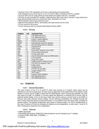 • TakeOver Point (TOP) adjustable via I2C-bus or alternatively with potentiometer
                • Fully integrated sound carrier trap for 4.5, 5.5, 6.0 and 6.5 MHz, controlled by FM-PLL oscillator
                • Sound IF (SIF) input for single reference Quasi Split Sound (QSS) mode (PLL controlled)
                • SIF AGC for gain controlled SIF amplifier; single reference QSS mixer able to operate in high performance
                single reference QSS mode and in intercarrier mode, switchable via I2C-bus
                • AM demodulator without extra reference circuit
                • Alignment-free selective FM-PLL demodulator with high linearity and low noise
                • I2C-bus control for all functions
                • I2C-bus transceiver with pin programmable Module Address (MAD).

                         12.3.3.    Pinning

                SYMBOL        PIN      DESCRIPTION
                VIF1          1        VIF differential input 1
                VIF2          2        VIF differential input 2
                OP1           3        output 1 (open-collector)
                FMPLL         4        FM-PLL for loop filter
                DEEM          5        de-emphasis output for capacitor
                AFD           6        AF decoupling input for capacitor
                DGND          7        digital ground
                AUD           8        audio output
                TOP           9        tuner AGC TakeOver Point (TOP)
                SDA           10       I2C-bus data input/output
                SCL           11       I2C-bus clock input
                SIOMA         12       sound intercarrier output and MAD select
                n.c.          13       not connected
                TAGC          14       tuner AGC output
                REF           15       4 MHz crystal or reference input
                VAGC          16       VIF-AGC for capacitor; note 1
                CVBS          17       video output
                AGND          18       analog ground
                VPLL          19       VIF-PLL for loop filter
                VP            20       supply voltage (+5 V)
                AFC           21       AFC output
                OP2           22       output 2 (open-collector)
                SIF1          23       SIF differential input 1
                SIF2          24       SIF differential input 2


                     12.4.   TEA6415C

                         12.4.1. General Description
                The main function of the IC is to switch 8 video input sources on 6 outputs. Each output can be
                switched on only one of each input. On each input an alignment of the lowest level of the signal is made
                (bottom of synch. top for CVBS or black level for RGB signals). Each nominal gain between any input
                and output is 6.5dB. For D2MAC or Chroma signal the alignment is switched off by forcing, with an
                external resistor bridge, 5 V DC on the input. Each input can be used as a normal input or as a MAC or
                Chroma input (with external resistor bridge). All the switching possibilities are changed through the
                BUS. Driving 75Ω load needs an external transistor. It is possible to have the same input connected to
                several outputs. The starting configuration upon power on (power supply: 0 to 10V) is undetermined. In
                this case, 6 words of 16 bits are necessary to determine one configuration. In other case, 1 word of 16
                bits is necessary to determine one configuration.

                         12.4.2. Features
                • 20MHz Bandwidth
                • Cascadable with another TEA6415C (Internal address can be changed by pin 7 voltage)
                • 8 Inputs (CVBS, RGB, MAC, CHROMA,...)
                • 6 Outputs

                                                                     7
                Plasma TV Service Manual                                                                       24/10/2003

PDF created with FinePrint pdfFactory trial version http://www.pdffactory.com
 