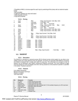• Possibility of MAC or chroma signal for each input by switching-off the clamp with an external resistor
                bridge
                • Bus controlled
                • 6.5dB gain between any input and output
                • 55dB crosstalk at 5mHz
                • Fully ESD protected

                          12.4.3.    Pinning
                1.        Input            :         Max                : 2Vpp, Input Current: 1mA, Max : 3mA
                2.        Data             :         Low level          : -0.3V Max: 1.5V,
                                                     High level         : 3.0V Max      : Vcc+0.5V
                3.        Input            :         Max                : 2Vpp, Input Current: 1mA,     Max   : 3mA
                4.        Clock            :         Low level          : -0.3V Max: 1.5V,
                                                     High level         : 3.0V Max      : Vcc+0.5V
                5.        Input            :         Max                : 2Vpp, Input Current: 1mA, Max : 3mA
                6.        Input            :         Max                : 2Vpp, Input Current: 1mA, Max : 3mA
                7.        Prog
                8.        Input            :         Max       : 2Vpp, Input Current: 1mA, Max: 3mA
                9.        Vcc              :         12V
                10.       Input            :         Max       : 2Vpp, Input Current: 1mA, Max : 3mA
                11.       Input            :         Max       : 2Vpp, Input Current: 1mA, Max : 3mA
                12.       Ground
                13.       Output :         5.5Vpp,             Min : 4.5Vpp
                14.       Output :         5.5Vpp,             Min : 4.5Vpp
                15.       Output :         5.5Vpp,             Min : 4.5Vpp
                16.       Output :         5.5Vpp,             Min : 4.5Vpp
                17.       Output :         5.5Vpp,             Min : 4.5Vpp
                18.       Output :         5.5Vpp,             Min : 4.5Vpp
                19.       Ground
                20.       Input            :                   Max : 2Vpp, Input Current             : 1mA, Max         : 3mA


                      12.5.   SAA3010T

                          12.5.1.    Description
                The SAA3010 is intended as a general purpose (RC-5) infrared remote control system for use where a low
                voltage supply and a large debounce time are expected. The device can generate 2048 different commands
                and utilizes a keyboard with a single pole switch for each key. The commands are arranged so that 32
                systems can be addressed, each system containing 64 different commands. The circuit response to legal
                (one key pressed at a time) and illegal (more than one key pressed at a time) keyboard operation is specified
                in the section “Keyboard operation”.

                          12.5.2.    Features
                Low voltage requirement
                Biphase transmission technique
                Single pin oscillator
                Test mode facility

                          12.5.3.    Pinning

                Pin       Mnemonic              Function
                1         X7 (IPU)              sense input from key matrix
                2         SSM (I)               sense mode selection input
                3         Z0-Z3 (IPU)           sense inputs from key matrix
                7         MDATA (OP3)           generated output data modulated with 1/12 the oscillator frequency at a 25% duty factor
                8         DATA (OP3)            generated output information
                9-13      DR7-DR3 (ODN)         Scan drivers
                14        VSS                   Ground (0V)
                15-17     DR-2-DR0 (ODN)        Scan drivers
                18        OSC (I)               Oscillator input


                                                                           8
                Plasma TV Service Manual                                                                                   24/10/2003

PDF created with FinePrint pdfFactory trial version http://www.pdffactory.com
 