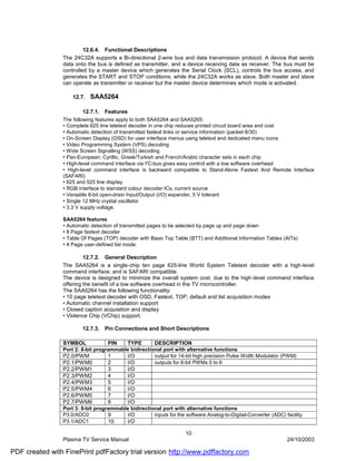 12.6.4. Functional Descriptions
                The 24C32A supports a Bi-directional 2-wire bus and data transmission protocol. A device that sends
                data onto the bus is defined as transmitter, and a device receiving data as receiver. The bus must be
                controlled by a master device which generates the Serial Clock (SCL), controls the bus access, and
                generates the START and STOP conditions, while the 24C32A works as slave. Both master and slave
                can operate as transmitter or receiver but the master device determines which mode is activated.

                    12.7.   SAA5264

                        12.7.1.   Features
                The following features apply to both SAA5264 and SAA5265:
                • Complete 625 line teletext decoder in one chip reduces printed circuit board area and cost
                • Automatic detection of transmitted fastext links or service information (packet 8/30)
                • On-Screen Display (OSD) for user interface menus using teletext and dedicated menu icons
                • Video Programming System (VPS) decoding
                • Wide Screen Signalling (WSS) decoding
                • Pan-European, Cyrillic, Greek/Turkish and French/Arabic character sets in each chip
                • High-level command interface via I2C-bus gives easy control with a low software overhead
                • High-level command interface is backward compatible to Stand-Alone Fastext And Remote Interface
                (SAFARI)
                • 625 and 525 line display
                • RGB interface to standard colour decoder ICs, current source
                • Versatile 8-bit open-drain Input/Output (I/O) expander, 5 V tolerant
                • Single 12 MHz crystal oscillator
                • 3.3 V supply voltage.

                SAA5264 features
                • Automatic detection of transmitted pages to be selected by page up and page down
                • 8 Page fastext decoder
                • Table Of Pages (TOP) decoder with Basic Top Table (BTT) and Additional Information Tables (AITs)
                • 4 Page user-defined list mode.

                         12.7.2. General Description
                The SAA5264 is a single-chip ten page 625-line World System Teletext decoder with a high-level
                command interface, and is SAFARI compatible.
                The device is designed to minimize the overall system cost, due to the high-level command interface
                offering the benefit of a low software overhead in the TV microcontroller.
                The SAA5264 has the following functionality:
                • 10 page teletext decoder with OSD, Fastext, TOP, default and list acquisition modes
                • Automatic channel installation support
                • Closed caption acquisition and display
                • Violence Chip (VChip) support.

                        12.7.3.   Pin Connections and Short Descriptions

                SYMBOL             PIN     TYPE        DESCRIPTION
                Port 2: 8-bit programmable bidirectional port with alternative functions
                P2.0/PWM           1     I/O         output for 14-bit high precision Pulse Width Modulator (PWM)
                P2.1/PWM0          2     I/O         outputs for 6-bit PWMs 0 to 6
                P2.2/PWM1          3       I/O
                P2.3/PWM2          4       I/O
                P2.4/PWM3          5       I/O
                P2.5/PWM4          6       I/O
                P2.6/PWM5          7       I/O
                P2.7/PWM6          8       I/O
                Port 3: 8-bit programmable bidirectional port with alternative functions
                P3.0/ADC0          9     I/O         inputs for the software Analog-to-Digital-Converter (ADC) facility
                P3.1/ADC1          10    I/O

                                                                    10
                Plasma TV Service Manual                                                                        24/10/2003

PDF created with FinePrint pdfFactory trial version http://www.pdffactory.com
 