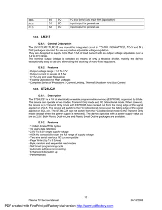 SDA                50      I/O         I2C-bus Serial Data input from (application)
                P1.4               51      I/O         input/output for general use
                P1.5               52      I/O         input/output for general use



                    12.8.   LM317

                         12.8.1. General Description
                The LM117/LM217/LM317 are monolithic integrated circuit in TO-220, ISOWATT220, TO-3 and D 2
                PAK packages intended for use as positive adjustable voltage regulators.
                They are designed to supply more than 1.5A of load current with an output voltage adjustable over a
                1.2 to 37V range.
                The nominal output voltage is selected by means of only a resistive divider, making the device
                exceptionally easy to use and eliminating the stocking of many fixed regulators.

                         12.8.2. Features
                • Output voltage range : 1.2 To 37V
                • Output current In excess of 1.5A
                • 0.1% Line and Load Regulation
                • Floating Operation for High Voltages
                • Complete Series of Protections : Current Limiting, Thermal Shutdown And Soa Control

                    12.9.   ST24LC21

                        12.9.1. Description
                The ST24LC21 is a 1K bit electrically erasable programmable memory (EEPROM), organized by 8 bits.
                This device can operate in two modes: Transmit Only mode and I2C bidirectional mode. When powered,
                the device is in Transmit Only mode with EEPROM data clocked out from the rising edge of the signal
                applied on VCLK. The device will switch to the I 2C bidirectional mode upon the falling edge of the signal
                applied on SCL pin. The ST24LC21 can not switch from the I2C bidirectional mode to the Transmit Only
                mode (except when the power supply is removed). The device operates with a power supply value as
                low as 2.5V. Both Plastic Dual-in-Line and Plastic Small Outline packages are available.

                          12.9.2. Features
                • 1 million Erase/Write cycles
                • 40 years data retention
                • 2.5V To 5.5V single supply voltage
                • 400k Hz compatibility over the full range of supply voltage
                • Two wire serial interface I2C bus compatible
                • Page Write (Up To 8 Bytes)
                • Byte, random and sequential read modes
                • Self timed programming cycle
                • Automatic address incrementing
                • Enhanced ESD/Latch up
                • Performances




                                                                    12
                Plasma TV Service Manual                                                                      24/10/2003

PDF created with FinePrint pdfFactory trial version http://www.pdffactory.com
 