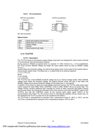 12.9.3.   Pin connections

                    DIP Pin connections                             CO Pin connections




                NC: Not connected

                Signal names

                 SDA         Serial data Address Input/Output
                                            2
                 SCL         Serial Clock (I C mode)
                 Vcc         Supply voltage
                 Vss         Ground
                 VCLK        Clock transmit only mode


                    12.10.   TLC7733

                          12.10.1. Description
                The TLC77xx family of micropower supply voltage supervisors are designed for reset control, primarily
                in microcomputer and microprocessor systems.
                During power-on, RESET is asserted when VDD reaches 1 V. After minimum VDD (. 2 V) is established,
                the circuit monitors SENSE voltage and keeps the reset outputs active as long as SENSE voltage
                (VI(SENSE) )
                remains below the threshold voltage. An internal timer delays return of the output to the inactive state to
                ensure proper system reset. The delay time, td, is determined by an external capacitor:
                td = 2.1 x 10 4 x CT
                where
                CT is in farads
                td is in seconds
                The TLC77xx has a fixed SENSE threshold voltage set by an internal voltage divider. When SENSE
                voltage drops below the threshold voltage, the outputs become active and stay in that state until
                SENSE voltage returns above threshold voltage and the delay time, t d, has expired.
                In addition to the power-on-reset and undervoltage-supervisor function, the TLC77xx adds power-down
                control support for static RAM. When CONTROL is tied to GND, RESET will act as active high. The
                voltage monitor contains additional logic intended for control of static memories with battery backup
                during power failure. By driving the chip select (CS) of the memory circuit with the RESET output of the
                TLC77xx and with the CONTROL driven by the memory bank select signal (CSH1) of the
                microprocessor (see Figure 10), the memory circuit is automatically disabled during a power loss. (In
                this application the TLC77xx power has to be supplied by the battery.)
                The TLC77xxQ is characterized for operation over a temperature range of –40°C to 125°C, and the
                TLC77xxI is characterized for operation over a temperature range of –40°C to 85°C.




                                                                    13
                Plasma TV Service Manual                                                                       24/10/2003

PDF created with FinePrint pdfFactory trial version http://www.pdffactory.com
 