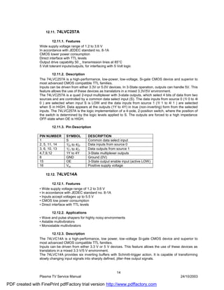 12.11.   74LVC257A

                         12.11.1. Features
                Wide supply voltage range of 1.2 to 3.6 V
                In accordance with JEDEC standard no. 8-1A
                CMOS lower power consumption
                Direct interface with TTL levels
                Output drive capability 50 _ transmission lines at 85°C
                5 Volt tolerant inputs/outputs, for interfacing with 5 Volt logic

                         12.11.2. Description
                The 74LVC257A is a high-performance, low-power, low-voltage, Si-gate CMOS device and superior to
                most advanced CMOS compatible TTL families.
                Inputs can be driven from either 3.3V or 5.0V devices. In 3-State operation, outputs can handle 5V. This
                feature allows the use of these devices as translators in a mixed 3.3V/5V environment.
                The 74LVC257A is a quad 2-input multiplexer with 3-state outputs, which select 4 bits of data from two
                sources and are controlled by a common data select input (S). The data inputs from source 0 (1l 0 to 4l
                0 ) are selected when input S is LOW and the data inputs from source 1 (1l 1 to 4l 1 ) are selected
                when S in HIGH. Data appears at the outputs (1Y to 4Y) in true (non-inverting) form from the selected
                inputs. The 74LVC257A is the logic implementation of a 4-pole, 2-position switch, where the position of
                the switch is determined by the logic levels applied to S. The outputs are forced to a high impedance
                OFF-state when OE is HIGH.

                        12.11.3. Pin Description

                PIN NUMBER         SYMBOL         DESCRIPTION
                1                  S              Common data select input
                2, 5, 11, 14       1|0 to 4|0     Data inputs from source 0
                3, 6, 10, 13       1|1 to 4|1     Data outputs from source 1
                4,7,9,12           1Y to 4Y       3-State multiplexer outputs
                8                  GND            Ground (0V)
                15                 OE             3-State output enable input (active LOW)
                16                 Vcc            Positive supply voltage

                    12.12.   74LVC14A

                         12.12.1. Features
                • Wide supply voltage range of 1.2 to 3.6 V
                • In accordance with JEDEC standard no. 8-1A
                • Inputs accept voltages up to 5.5 V
                • CMOS low power consumption
                • Direct interface with TTL levels

                        12.12.2. Applications
                • Wave and pulse shapers for highly noisy environments
                • Astable multivibrators
                • Monostable multivibrators

                         12.12.3. Description
                The 74LVC14A is a high-performance, low power, low-voltage Si-gate CMOS device and superior to
                most advanced CMOS compatible TTL families.
                Inputs can be driven from either 3.3 V or 5 V devices. This feature allows the use of these devices as
                translators in a mixed 3.3 V/5 V environment.
                The 74LVC14A provides six inverting buffers with Schmitt-trigger action. It is capable of transforming
                slowly changing input signals into sharply defined, jitter -free output signals.



                                                                      14
                Plasma TV Service Manual                                                                    24/10/2003

PDF created with FinePrint pdfFactory trial version http://www.pdffactory.com
 