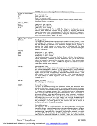 AD9883A. Vsync separation is performed via the sync separator.)
                 SERIAL PORT (2-WIRE)
                 SDA                    Serial Port Data I/O
                 SCL                    Serial Port Data Clock
                 A0                     Serial Port Address Input 1
                                        For a full description of the 2-wire serial register and how it works, refer to the 2-
                                        Wire Serial Control Port section.
                 DATA OUTPUTS
                 RED                    Data Output, Red Channel
                 GREEN                  Data Output, Green Channel
                 BLUE                   Data Output, Blue Channel
                                        The main data outputs. Bit 7 is the MSB. The delay from pixel sampling time to
                                        output is fixed. When the sampling time is changed by adjusting the PHASE
                                        register, the output timing is shifted as well. The DATACK and HSOUT outputs are
                                        also moved, so the timing relationship among the signals is maintained. For exact
                                        timing information, refer to Figures 7, 8, and 9.

                 DATA CLOCK OUTPUT
                 DATACK                 Data Output Clock
                                        This is the main clock output signal used to strobe the output data and HSOUT into
                                        external logic. It is produced by the internal clock generator and is synchronous
                                        with the internal pixel sampling clock. When the sampling time is changed by
                                        adjusting the PHASE register, the output timing is shifted as well. The Data,
                                        DATACK, and HSOUT outputs are all moved, so the timing relationship among the
                                        signals is maintained.
                 INPUTS
                 RAIN                   Analog Input for Red Channel
                 GAIN                   Analog Input for Green Channel
                 BAIN                   Analog Input for Blue Channel
                                        High impedance inputs that accept the Red, Green, and Blue channel graphics
                                        signals, respectively. (The three channels are identical, and can be used for any
                                        colors, but colors are assigned for convenient reference.) They accommodate
                                        input signals ranging from 0.5 V to 1.0 V full scale. Signals should be ac-coupled to
                                        these pins to support clamp operation.

                 HSYNC                  Horizontal Sync Input
                                        This input receives a logic signal that establishes the horizontal timing reference
                                        and provides the frequency reference for pixel clock generation. The logic sense of
                                        this pin is controlled by serial register 0EH Bit 6 (Hsync Polarity). Only the leading
                                        edge of Hsync is active; the trailing edge is ignored. When Hsync Polarity = 0, the
                                        falling edge of Hsync is used. When Hsync Polarity = 1, the rising edge is active.
                                        The input includes a Schmitt trigger for noise immunity, with a nominal input
                                        threshold of 1.5 V.

                 VSYNC                  Vertical Sync Input
                                        This is the input for vertical sync.

                 SOGIN                  Sync-on-Green Input
                                        This input is provided to assist with processing signals with embedded sync,
                                        typically on the Green channel. The pin is connected to a high speed comparator
                                        with an internally generated threshold. The threshold level can be programmed in
                                        10 mV steps to any voltage between 10 mV and 330 mV above the negative peak
                                        of the input signal. The default voltage threshold is 150 mV. When connected to an
                                        ac-coupled graphics signal with embedded sync, it will produce a noninverting
                                        digital output on SOGOUT. (This is usually a composite sync signal, containing
                                        both vertical and horizontal sync infor mation that must be separated before
                                        passing the horizontal sync signal to Hsync.) When not used, this input should be
                                        left unconnected. For more details on this function and how it should be
                                        configured, refer to the Sync-on-Green section.

                 CLAMP                  External Clamp Input
                                        This logic input may be used to define the time during which the input signal is
                                        clamped to ground. It should be exercised when the reference dc level is known to
                                        be present on the analog input channels, typically during the back porch of the
                                        graphics signal. The CLAMP pin is enabled by setting control bit Clamp Function to
                                        1, (register 0FH, Bit 7, default is 0). When disabled, this pin is ignored and the
                                        clamp timing is determined internally by counting a delay and duration from the

                                                                    25
                Plasma TV Service Manual                                                                              24/10/2003

PDF created with FinePrint pdfFactory trial version http://www.pdffactory.com
 