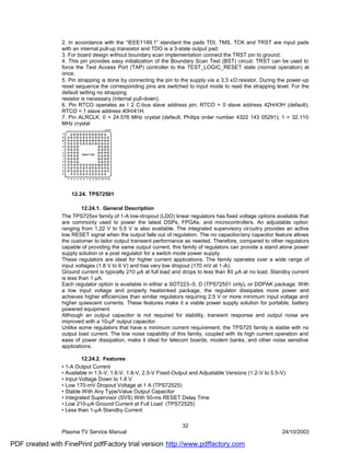 2. In accordance with the “IEEE1149.1” standard the pads TDI, TMS, TCK and TRST are input pads
                with an internal pull-up transistor and TDO is a 3-state output pad.
                3. For board design without boundary scan implementation connect the TRST pin to ground.
                4. This pin provides easy initialization of the Boundary Scan Test (BST) circuit. TRST can be used to
                force the Test Access Port (TAP) controller to the TEST_LOGIC_RESET state (normal operation) at
                once.
                5. Pin strapping is done by connecting the pin to the supply via a 3.3 κΩ resistor. During the power-up
                reset sequence the corresponding pins are switched to input mode to read the strapping level. For the
                default setting no strapping
                resistor is necessary (internal pull-down).
                6. Pin RTCO operates as I 2 C-bus slave address pin; RTCO = 0 slave address 42H/43H (default);
                RTCO = 1 slave address 40H/41H.
                7. Pin ALRCLK: 0 = 24.576 MHz crystal (default; Philips order number 4322 143 05291); 1 = 32.110
                MHz crystal




                    12.24. TPS72501

                         12.24.1. General Description
                The TPS725xx family of 1-A low-dropout (LDO) linear regulators has fixed voltage options available that
                are commonly used to power the latest DSPs, FPGAs, and microcontrollers. An adjustable option
                ranging from 1.22 V to 5.5 V is also available. The integrated supervisory circuitry provides an active
                low RESET signal when the output falls out of regulation. The no capacitor/any capacitor feature allows
                the customer to tailor output transient performance as needed. Therefore, compared to other regulators
                capable of providing the same output current, this family of regulators can provide a stand alone power
                supply solution or a post regulator for a switch mode power supply.
                These regulators are ideal for higher current applications. The family operates over a wide range of
                input voltages (1.8 V to 6 V) and has very low dropout (170 mV at 1-A).
                Ground current is typically 210 µA at full load and drops to less than 80 µA at no load. Standby current
                is less than 1 µA.
                Each regulator option is available in either a SOT223–5, D (TPS72501 only), or DDPAK package. With
                a low input voltage and properly heatsinked package, the regulator dissipates more power and
                achieves higher efficiencies than similar regulators requiring 2.5 V or more minimum input voltage and
                higher quiescent currents. These features make it a viable power supply solution for portable, battery
                powered equipment.
                Although an output capacitor is not required for stability, transient response and output noise are
                improved with a 10-µF output capacitor.
                Unlike some regulators that have a minimum current requirement, the TPS725 family is stable with no
                output load current. The low noise capability of this family, coupled with its high current operation and
                ease of power dissipation, make it ideal for telecom boards, modem banks, and other noise sensitive
                applications.

                         12.24.2. Features
                • 1-A Output Current
                • Available in 1.5-V, 1.6-V, 1.8-V, 2.5-V Fixed-Output and Adjustable Versions (1.2-V to 5.5-V)
                • Input Voltage Down to 1.8 V
                • Low 170-mV Dropout Voltage at 1 A (TPS72525)
                • Stable With Any Type/Value Output Capacitor
                • Integrated Supervisor (SVS) With 50-ms RESET Delay Time
                • Low 210-µA Ground Current at Full Load (TPS72525)
                • Less than 1-µA Standby Current

                                                                   32
                Plasma TV Service Manual                                                                     24/10/2003

PDF created with FinePrint pdfFactory trial version http://www.pdffactory.com
 