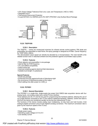 • ±2% Output Voltage Tolerance Over Line, Load, and Temperature (–40C to 125C)
                • Integrated UVLO
                • Thermal and Overcurrent Protection
                • 5-Lead SOT223–5 or DDPAK and 8–Pin SOP (TPS72501 only) Surface Mount Package




                    12.25. TSOP1836

                         12.25.1. Description
                The TSOP18.. – series are miniaturized receivers for infrared remote control systems. PIN diode and
                preamplifier are assembled on lead frame, the epoxy package is designed as IR filter. Carrier frequency
                for TSOP1836 is 36kHz.
                The demodulated output signal can directly be decoded by a microprocessor. The main benefit is the
                reliable function even in disturbed ambient and the protection against uncontrolled output pulses.

                         12.25.2. Features
                • Photo detector and preamplifier in one package
                • Internal filter for PCM frequency
                • TTL and CMOS compatibility
                • Output active low
                • Improved shielding against electrical field disturbance
                • Suitable burst length .6 cycles/burst

                Special Features
                • Small size package
                • Enhanced immunity against all kinds of disturbance light
                • No occurrence of disturbance pulses at the output
                • Short settling time after power on (<200_s)


                    12.26. PCF8591

                        12.26.1. General Description
                The PCF8591 is a single-chip, single-supply low power 8-bit CMOS data acquisition device with four
                analog inputs, one analog output and a serial I2C-bus interface.
                Three address pins A0, A1 and A2 are used for programming the hardware address, allowing the use of
                                                       2
                up to eight devices connected to the I C-bus without additional hardware. Address, control and data to
                and from the device are transferred serially via the two-line bidirectional I2C-bus.
                The functions of the device include analog input multiplexing, on-chip track and hold function, 8-bit
                analog-to-digital conversion and an 8-bit digital-to-analog conversion. The maximum conversion rate is
                                                     2
                given by the maximum speed of the I C-bus.

                         12.26.2. Features
                • Single power supply
                • Operating supply voltage 2.5 V to 6 V
                • Low standby current

                                                                    33
                Plasma TV Service Manual                                                                   24/10/2003

PDF created with FinePrint pdfFactory trial version http://www.pdffactory.com
 