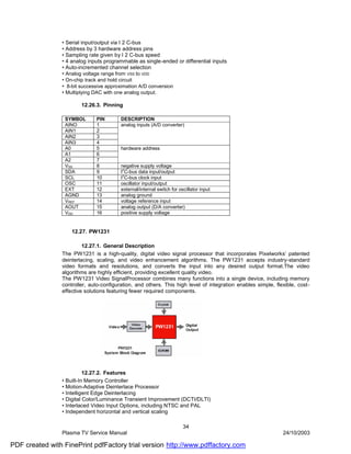 • Serial input/output via I 2 C-bus
                • Address by 3 hardware address pins
                • Sampling rate given by I 2 C-bus speed
                • 4 analog inputs programmable as single-ended or differential inputs
                • Auto-incremented channel selection
                • Analog voltage range from VSS to VDD
                • On-chip track and hold circuit
                • 8-bit successive approximation A/D conversion
                • Multiplying DAC with one analog output.

                        12.26.3. Pinning

                 SYMBOL       PIN        DESCRIPTION
                 AINO         1          analog inputs (A/D converter)
                 AIN1         2
                 AIN2         3
                 AIN3         4
                 A0           5          hardware address
                 A1           6
                 A2           7
                 VSS          8          negative supply voltage
                                          2
                 SDA          9          I C-bus data input/output
                                          2
                 SCL          10         I C-bus clock input
                 OSC          11         oscillator input/output
                 EXT          12         external/internal switch for oscillator input
                 AGND         13         analog ground
                 VREF         14         voltage reference input
                 AOUT         15         analog output (D/A converter)
                 VDD          16         positive supply voltage


                    12.27. PW1231

                         12.27.1. General Description
                The PW1231 is a high-quality, digital video signal processor that incorporates Pixelworks’ patented
                deinterlacing, scaling, and video enhancement algorithms. The PW1231 accepts industry-standard
                video formats and resolutions, and converts the input into any desired output format.The video
                algorithms are highly efficient, providing excellent quality video.
                The PW1231 Video SignalProcessor combines many functions into a single device, including memory
                controller, auto-configuration, and others. This high level of integration enables simple, flexible, cost-
                effective solutions featuring fewer required components.




                          12.27.2. Features
                • Built-In Memory Controller
                • Motion-Adaptive Deinterlace Processor
                • Intelligent Edge Deinterlacing
                • Digital Color/Luminance Transient Improvement (DCTI/DLTI)
                • Interlaced Video Input Options, including NTSC and PAL
                • Independent horizontal and vertical scaling

                                                                        34
                Plasma TV Service Manual                                                                      24/10/2003

PDF created with FinePrint pdfFactory trial version http://www.pdffactory.com
 